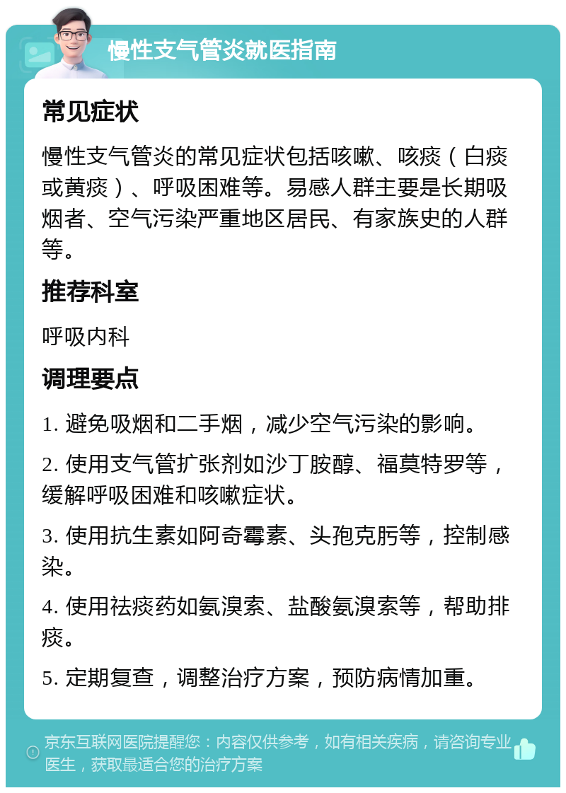 慢性支气管炎就医指南 常见症状 慢性支气管炎的常见症状包括咳嗽、咳痰（白痰或黄痰）、呼吸困难等。易感人群主要是长期吸烟者、空气污染严重地区居民、有家族史的人群等。 推荐科室 呼吸内科 调理要点 1. 避免吸烟和二手烟，减少空气污染的影响。 2. 使用支气管扩张剂如沙丁胺醇、福莫特罗等，缓解呼吸困难和咳嗽症状。 3. 使用抗生素如阿奇霉素、头孢克肟等，控制感染。 4. 使用祛痰药如氨溴索、盐酸氨溴索等，帮助排痰。 5. 定期复查，调整治疗方案，预防病情加重。