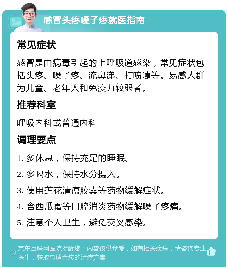 感冒头疼嗓子疼就医指南 常见症状 感冒是由病毒引起的上呼吸道感染，常见症状包括头疼、嗓子疼、流鼻涕、打喷嚏等。易感人群为儿童、老年人和免疫力较弱者。 推荐科室 呼吸内科或普通内科 调理要点 1. 多休息，保持充足的睡眠。 2. 多喝水，保持水分摄入。 3. 使用莲花清瘟胶囊等药物缓解症状。 4. 含西瓜霜等口腔消炎药物缓解嗓子疼痛。 5. 注意个人卫生，避免交叉感染。