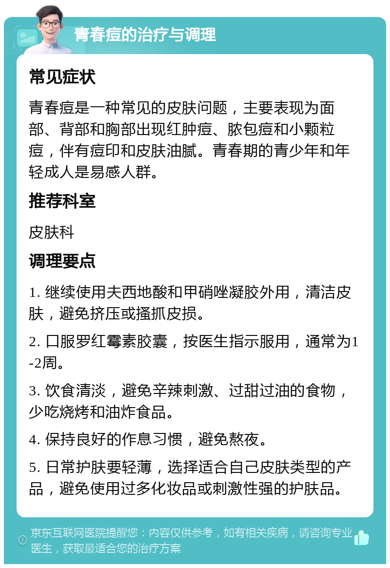 青春痘的治疗与调理 常见症状 青春痘是一种常见的皮肤问题，主要表现为面部、背部和胸部出现红肿痘、脓包痘和小颗粒痘，伴有痘印和皮肤油腻。青春期的青少年和年轻成人是易感人群。 推荐科室 皮肤科 调理要点 1. 继续使用夫西地酸和甲硝唑凝胶外用，清洁皮肤，避免挤压或搔抓皮损。 2. 口服罗红霉素胶囊，按医生指示服用，通常为1-2周。 3. 饮食清淡，避免辛辣刺激、过甜过油的食物，少吃烧烤和油炸食品。 4. 保持良好的作息习惯，避免熬夜。 5. 日常护肤要轻薄，选择适合自己皮肤类型的产品，避免使用过多化妆品或刺激性强的护肤品。