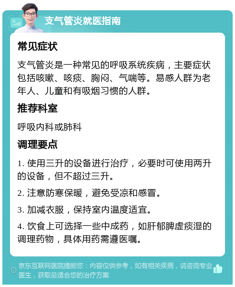 支气管炎就医指南 常见症状 支气管炎是一种常见的呼吸系统疾病，主要症状包括咳嗽、咳痰、胸闷、气喘等。易感人群为老年人、儿童和有吸烟习惯的人群。 推荐科室 呼吸内科或肺科 调理要点 1. 使用三升的设备进行治疗，必要时可使用两升的设备，但不超过三升。 2. 注意防寒保暖，避免受凉和感冒。 3. 加减衣服，保持室内温度适宜。 4. 饮食上可选择一些中成药，如肝郁脾虚痰湿的调理药物，具体用药需遵医嘱。