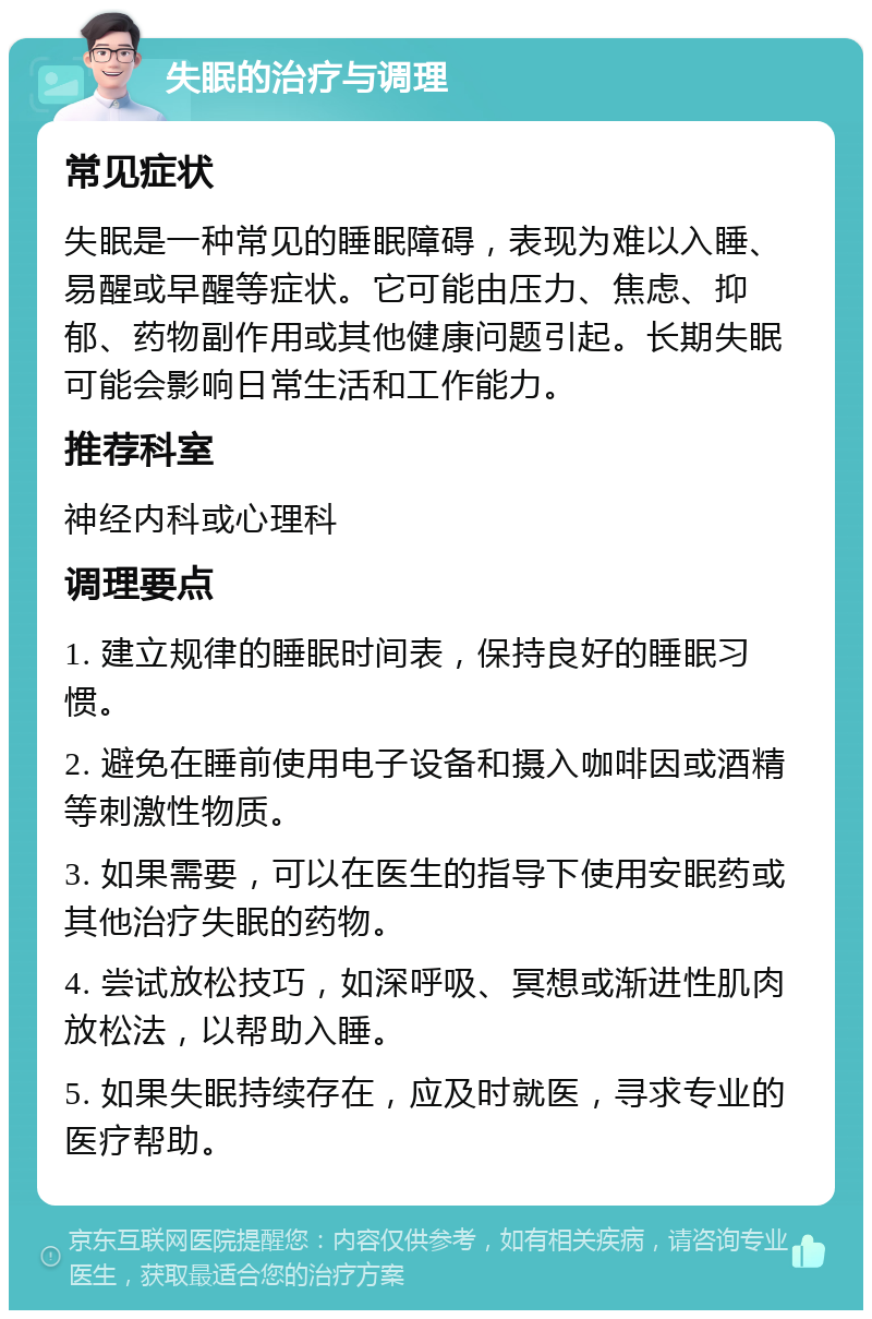 失眠的治疗与调理 常见症状 失眠是一种常见的睡眠障碍，表现为难以入睡、易醒或早醒等症状。它可能由压力、焦虑、抑郁、药物副作用或其他健康问题引起。长期失眠可能会影响日常生活和工作能力。 推荐科室 神经内科或心理科 调理要点 1. 建立规律的睡眠时间表，保持良好的睡眠习惯。 2. 避免在睡前使用电子设备和摄入咖啡因或酒精等刺激性物质。 3. 如果需要，可以在医生的指导下使用安眠药或其他治疗失眠的药物。 4. 尝试放松技巧，如深呼吸、冥想或渐进性肌肉放松法，以帮助入睡。 5. 如果失眠持续存在，应及时就医，寻求专业的医疗帮助。