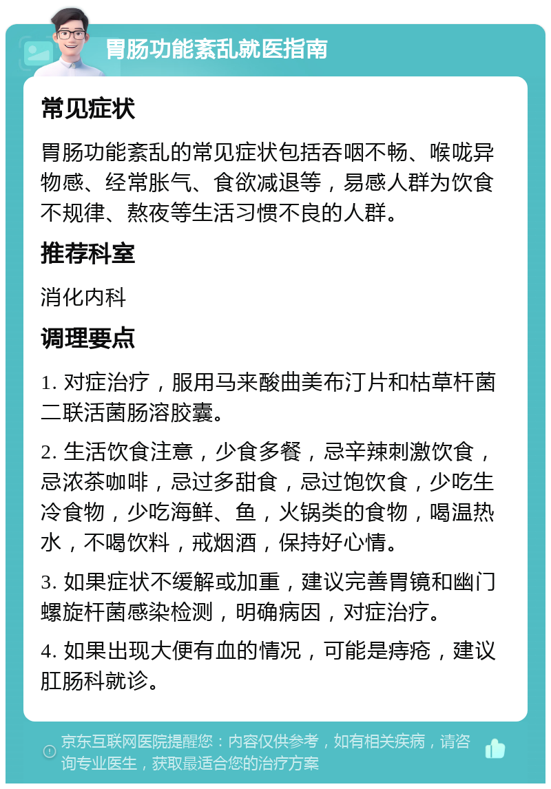 胃肠功能紊乱就医指南 常见症状 胃肠功能紊乱的常见症状包括吞咽不畅、喉咙异物感、经常胀气、食欲减退等，易感人群为饮食不规律、熬夜等生活习惯不良的人群。 推荐科室 消化内科 调理要点 1. 对症治疗，服用马来酸曲美布汀片和枯草杆菌二联活菌肠溶胶囊。 2. 生活饮食注意，少食多餐，忌辛辣刺激饮食，忌浓茶咖啡，忌过多甜食，忌过饱饮食，少吃生冷食物，少吃海鲜、鱼，火锅类的食物，喝温热水，不喝饮料，戒烟酒，保持好心情。 3. 如果症状不缓解或加重，建议完善胃镜和幽门螺旋杆菌感染检测，明确病因，对症治疗。 4. 如果出现大便有血的情况，可能是痔疮，建议肛肠科就诊。