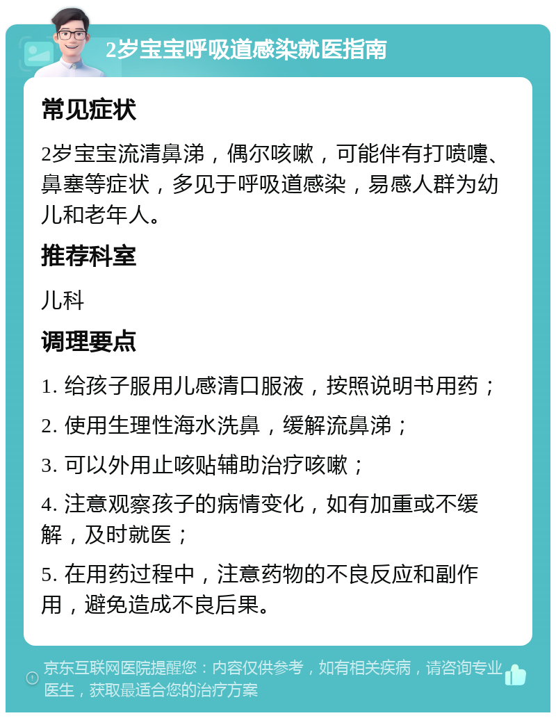 2岁宝宝呼吸道感染就医指南 常见症状 2岁宝宝流清鼻涕，偶尔咳嗽，可能伴有打喷嚏、鼻塞等症状，多见于呼吸道感染，易感人群为幼儿和老年人。 推荐科室 儿科 调理要点 1. 给孩子服用儿感清口服液，按照说明书用药； 2. 使用生理性海水洗鼻，缓解流鼻涕； 3. 可以外用止咳贴辅助治疗咳嗽； 4. 注意观察孩子的病情变化，如有加重或不缓解，及时就医； 5. 在用药过程中，注意药物的不良反应和副作用，避免造成不良后果。