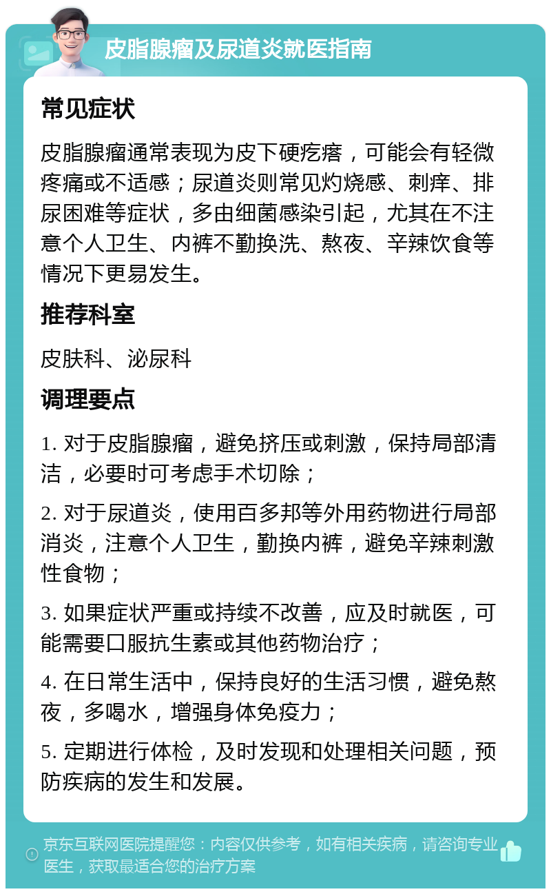 皮脂腺瘤及尿道炎就医指南 常见症状 皮脂腺瘤通常表现为皮下硬疙瘩，可能会有轻微疼痛或不适感；尿道炎则常见灼烧感、刺痒、排尿困难等症状，多由细菌感染引起，尤其在不注意个人卫生、内裤不勤换洗、熬夜、辛辣饮食等情况下更易发生。 推荐科室 皮肤科、泌尿科 调理要点 1. 对于皮脂腺瘤，避免挤压或刺激，保持局部清洁，必要时可考虑手术切除； 2. 对于尿道炎，使用百多邦等外用药物进行局部消炎，注意个人卫生，勤换内裤，避免辛辣刺激性食物； 3. 如果症状严重或持续不改善，应及时就医，可能需要口服抗生素或其他药物治疗； 4. 在日常生活中，保持良好的生活习惯，避免熬夜，多喝水，增强身体免疫力； 5. 定期进行体检，及时发现和处理相关问题，预防疾病的发生和发展。