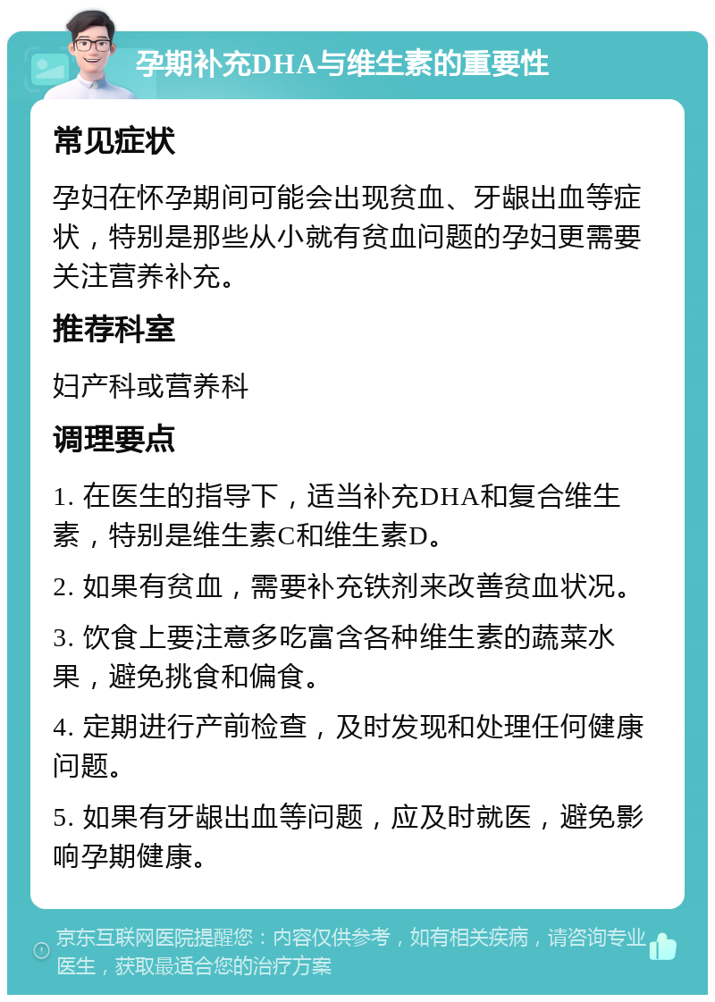 孕期补充DHA与维生素的重要性 常见症状 孕妇在怀孕期间可能会出现贫血、牙龈出血等症状，特别是那些从小就有贫血问题的孕妇更需要关注营养补充。 推荐科室 妇产科或营养科 调理要点 1. 在医生的指导下，适当补充DHA和复合维生素，特别是维生素C和维生素D。 2. 如果有贫血，需要补充铁剂来改善贫血状况。 3. 饮食上要注意多吃富含各种维生素的蔬菜水果，避免挑食和偏食。 4. 定期进行产前检查，及时发现和处理任何健康问题。 5. 如果有牙龈出血等问题，应及时就医，避免影响孕期健康。