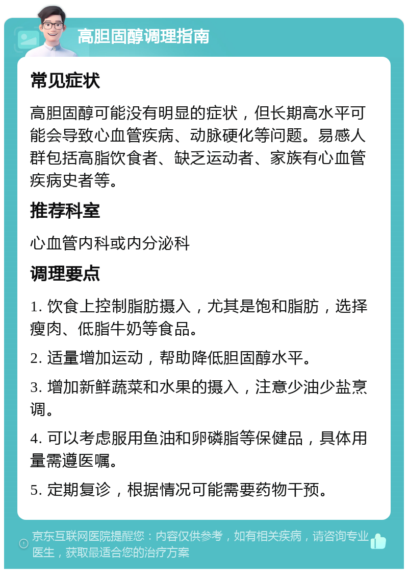 高胆固醇调理指南 常见症状 高胆固醇可能没有明显的症状，但长期高水平可能会导致心血管疾病、动脉硬化等问题。易感人群包括高脂饮食者、缺乏运动者、家族有心血管疾病史者等。 推荐科室 心血管内科或内分泌科 调理要点 1. 饮食上控制脂肪摄入，尤其是饱和脂肪，选择瘦肉、低脂牛奶等食品。 2. 适量增加运动，帮助降低胆固醇水平。 3. 增加新鲜蔬菜和水果的摄入，注意少油少盐烹调。 4. 可以考虑服用鱼油和卵磷脂等保健品，具体用量需遵医嘱。 5. 定期复诊，根据情况可能需要药物干预。