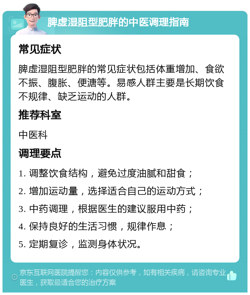 脾虚湿阻型肥胖的中医调理指南 常见症状 脾虚湿阻型肥胖的常见症状包括体重增加、食欲不振、腹胀、便溏等。易感人群主要是长期饮食不规律、缺乏运动的人群。 推荐科室 中医科 调理要点 1. 调整饮食结构，避免过度油腻和甜食； 2. 增加运动量，选择适合自己的运动方式； 3. 中药调理，根据医生的建议服用中药； 4. 保持良好的生活习惯，规律作息； 5. 定期复诊，监测身体状况。