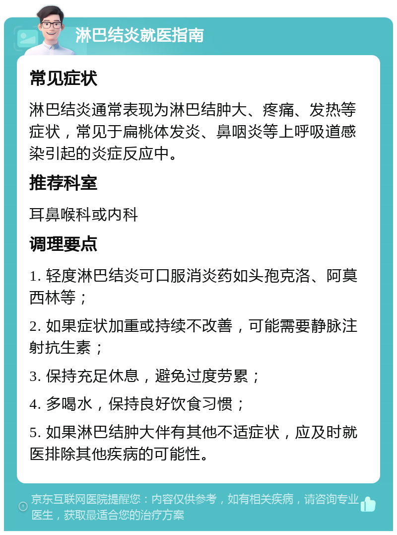 淋巴结炎就医指南 常见症状 淋巴结炎通常表现为淋巴结肿大、疼痛、发热等症状，常见于扁桃体发炎、鼻咽炎等上呼吸道感染引起的炎症反应中。 推荐科室 耳鼻喉科或内科 调理要点 1. 轻度淋巴结炎可口服消炎药如头孢克洛、阿莫西林等； 2. 如果症状加重或持续不改善，可能需要静脉注射抗生素； 3. 保持充足休息，避免过度劳累； 4. 多喝水，保持良好饮食习惯； 5. 如果淋巴结肿大伴有其他不适症状，应及时就医排除其他疾病的可能性。