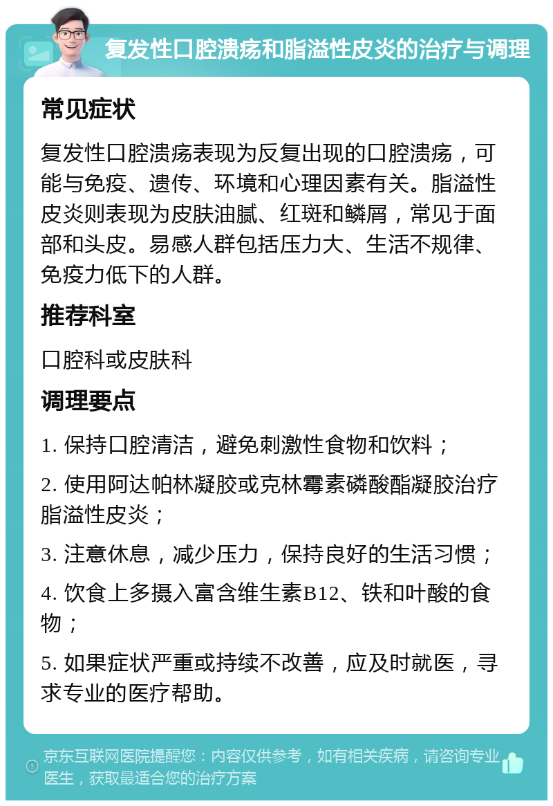 复发性口腔溃疡和脂溢性皮炎的治疗与调理 常见症状 复发性口腔溃疡表现为反复出现的口腔溃疡，可能与免疫、遗传、环境和心理因素有关。脂溢性皮炎则表现为皮肤油腻、红斑和鳞屑，常见于面部和头皮。易感人群包括压力大、生活不规律、免疫力低下的人群。 推荐科室 口腔科或皮肤科 调理要点 1. 保持口腔清洁，避免刺激性食物和饮料； 2. 使用阿达帕林凝胶或克林霉素磷酸酯凝胶治疗脂溢性皮炎； 3. 注意休息，减少压力，保持良好的生活习惯； 4. 饮食上多摄入富含维生素B12、铁和叶酸的食物； 5. 如果症状严重或持续不改善，应及时就医，寻求专业的医疗帮助。