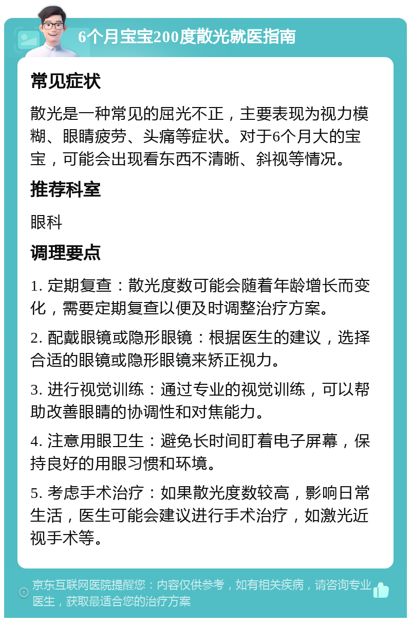 6个月宝宝200度散光就医指南 常见症状 散光是一种常见的屈光不正，主要表现为视力模糊、眼睛疲劳、头痛等症状。对于6个月大的宝宝，可能会出现看东西不清晰、斜视等情况。 推荐科室 眼科 调理要点 1. 定期复查：散光度数可能会随着年龄增长而变化，需要定期复查以便及时调整治疗方案。 2. 配戴眼镜或隐形眼镜：根据医生的建议，选择合适的眼镜或隐形眼镜来矫正视力。 3. 进行视觉训练：通过专业的视觉训练，可以帮助改善眼睛的协调性和对焦能力。 4. 注意用眼卫生：避免长时间盯着电子屏幕，保持良好的用眼习惯和环境。 5. 考虑手术治疗：如果散光度数较高，影响日常生活，医生可能会建议进行手术治疗，如激光近视手术等。