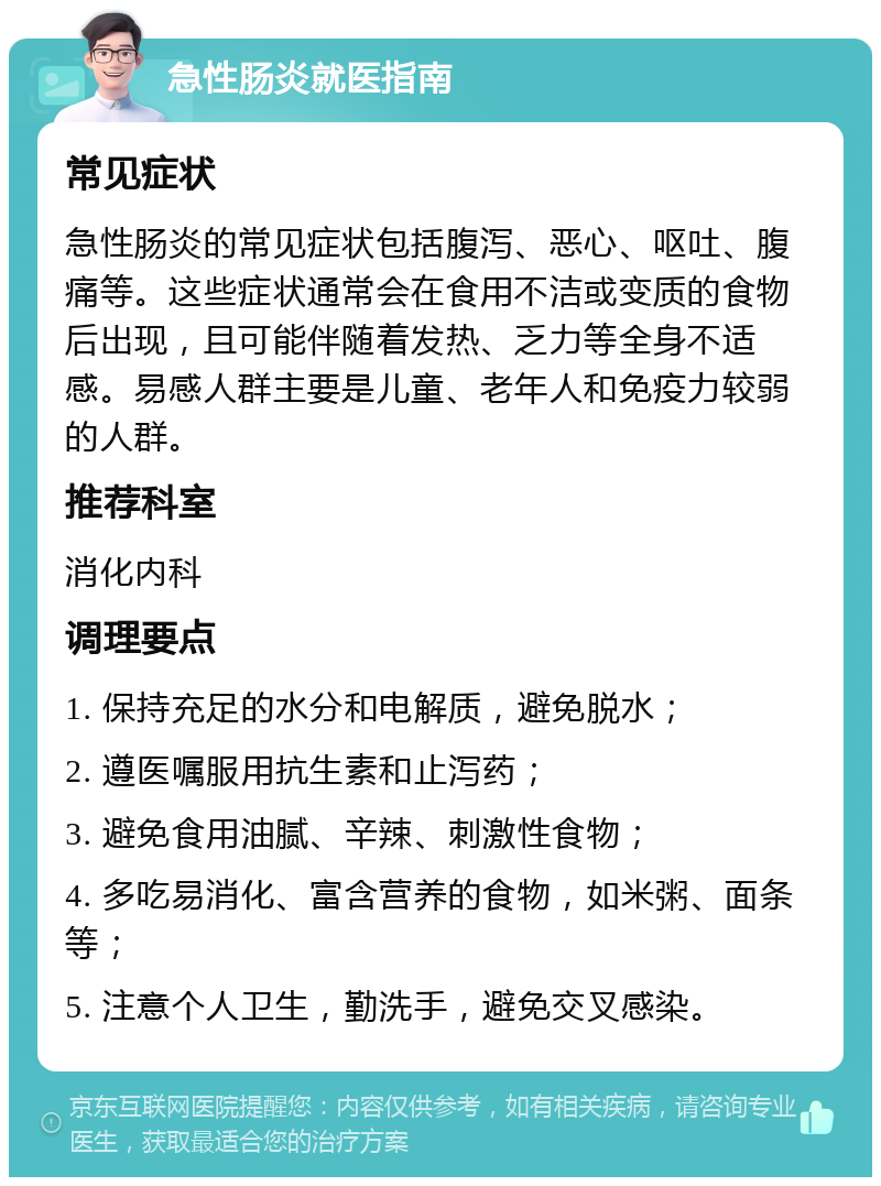 急性肠炎就医指南 常见症状 急性肠炎的常见症状包括腹泻、恶心、呕吐、腹痛等。这些症状通常会在食用不洁或变质的食物后出现，且可能伴随着发热、乏力等全身不适感。易感人群主要是儿童、老年人和免疫力较弱的人群。 推荐科室 消化内科 调理要点 1. 保持充足的水分和电解质，避免脱水； 2. 遵医嘱服用抗生素和止泻药； 3. 避免食用油腻、辛辣、刺激性食物； 4. 多吃易消化、富含营养的食物，如米粥、面条等； 5. 注意个人卫生，勤洗手，避免交叉感染。