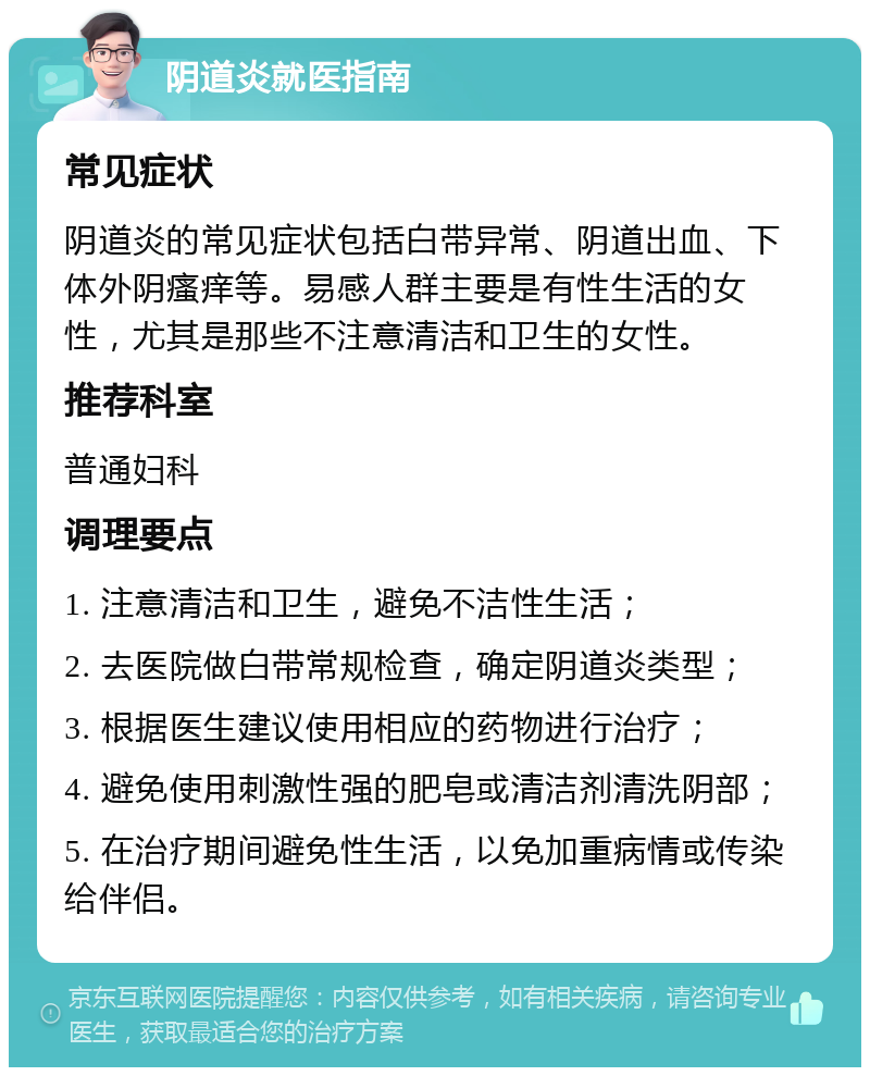 阴道炎就医指南 常见症状 阴道炎的常见症状包括白带异常、阴道出血、下体外阴瘙痒等。易感人群主要是有性生活的女性，尤其是那些不注意清洁和卫生的女性。 推荐科室 普通妇科 调理要点 1. 注意清洁和卫生，避免不洁性生活； 2. 去医院做白带常规检查，确定阴道炎类型； 3. 根据医生建议使用相应的药物进行治疗； 4. 避免使用刺激性强的肥皂或清洁剂清洗阴部； 5. 在治疗期间避免性生活，以免加重病情或传染给伴侣。