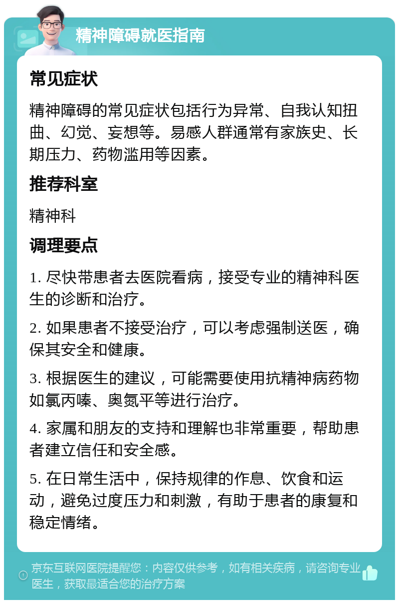 精神障碍就医指南 常见症状 精神障碍的常见症状包括行为异常、自我认知扭曲、幻觉、妄想等。易感人群通常有家族史、长期压力、药物滥用等因素。 推荐科室 精神科 调理要点 1. 尽快带患者去医院看病，接受专业的精神科医生的诊断和治疗。 2. 如果患者不接受治疗，可以考虑强制送医，确保其安全和健康。 3. 根据医生的建议，可能需要使用抗精神病药物如氯丙嗪、奥氮平等进行治疗。 4. 家属和朋友的支持和理解也非常重要，帮助患者建立信任和安全感。 5. 在日常生活中，保持规律的作息、饮食和运动，避免过度压力和刺激，有助于患者的康复和稳定情绪。