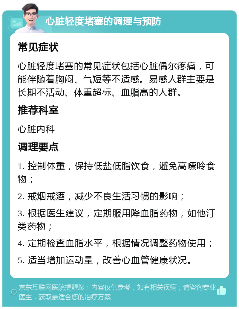 心脏轻度堵塞的调理与预防 常见症状 心脏轻度堵塞的常见症状包括心脏偶尔疼痛，可能伴随着胸闷、气短等不适感。易感人群主要是长期不活动、体重超标、血脂高的人群。 推荐科室 心脏内科 调理要点 1. 控制体重，保持低盐低脂饮食，避免高嘌呤食物； 2. 戒烟戒酒，减少不良生活习惯的影响； 3. 根据医生建议，定期服用降血脂药物，如他汀类药物； 4. 定期检查血脂水平，根据情况调整药物使用； 5. 适当增加运动量，改善心血管健康状况。