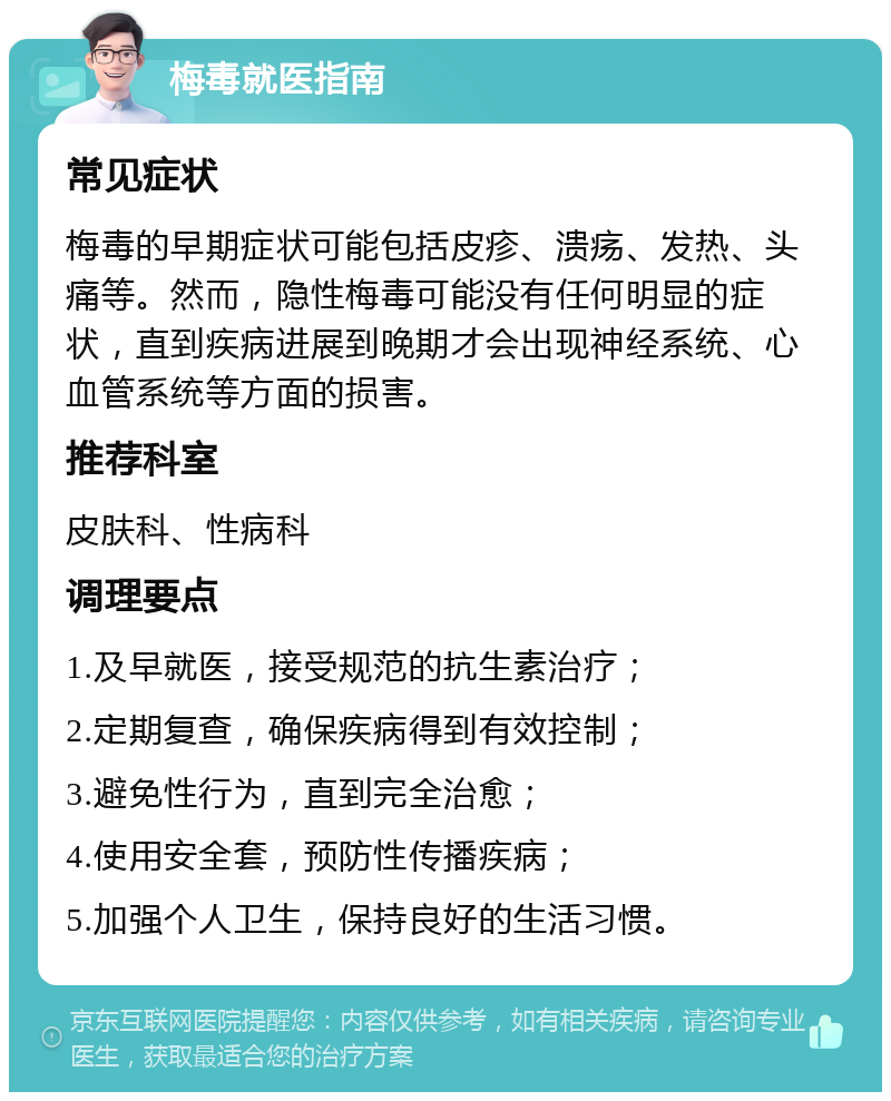 梅毒就医指南 常见症状 梅毒的早期症状可能包括皮疹、溃疡、发热、头痛等。然而，隐性梅毒可能没有任何明显的症状，直到疾病进展到晚期才会出现神经系统、心血管系统等方面的损害。 推荐科室 皮肤科、性病科 调理要点 1.及早就医，接受规范的抗生素治疗； 2.定期复查，确保疾病得到有效控制； 3.避免性行为，直到完全治愈； 4.使用安全套，预防性传播疾病； 5.加强个人卫生，保持良好的生活习惯。