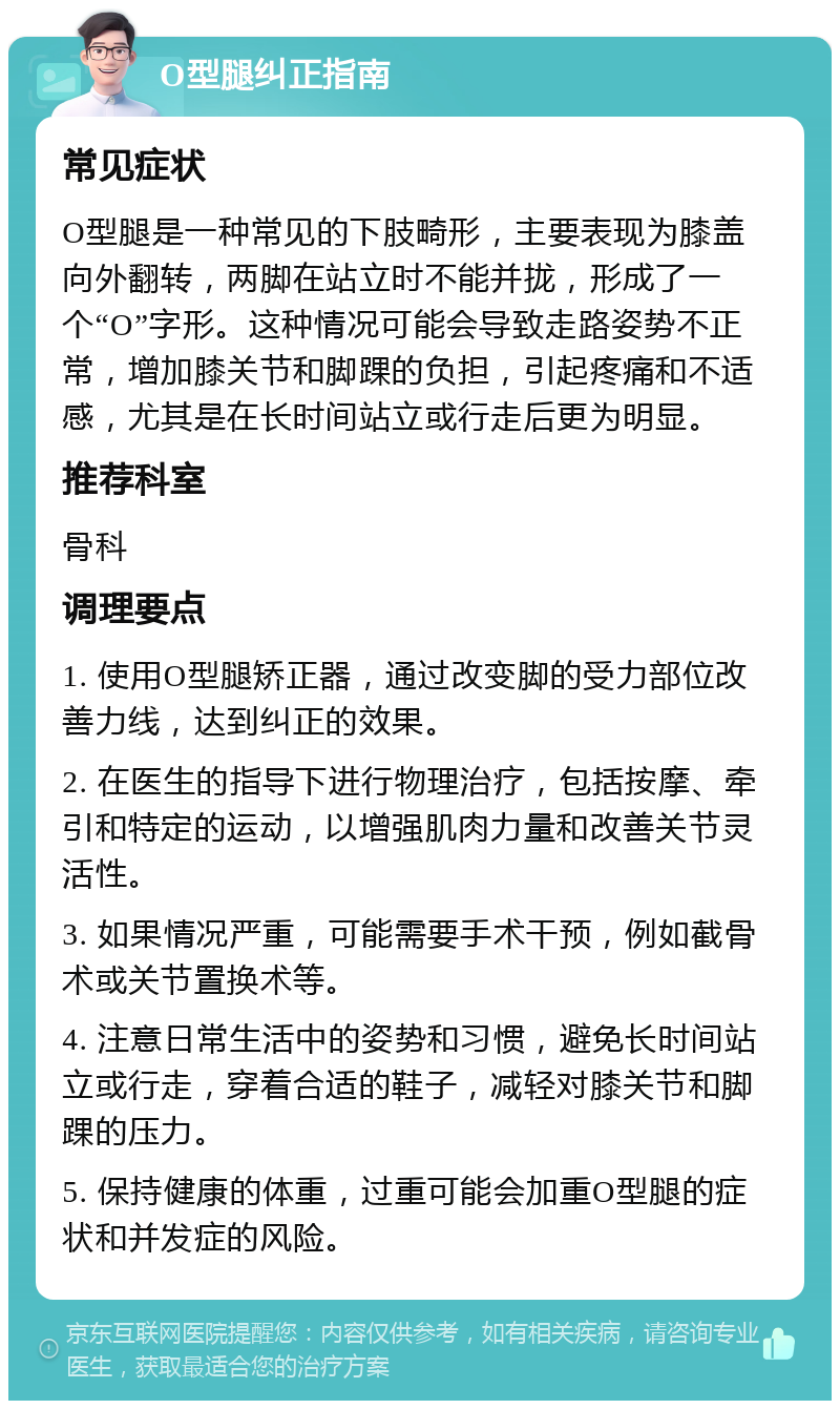 O型腿纠正指南 常见症状 O型腿是一种常见的下肢畸形，主要表现为膝盖向外翻转，两脚在站立时不能并拢，形成了一个“O”字形。这种情况可能会导致走路姿势不正常，增加膝关节和脚踝的负担，引起疼痛和不适感，尤其是在长时间站立或行走后更为明显。 推荐科室 骨科 调理要点 1. 使用O型腿矫正器，通过改变脚的受力部位改善力线，达到纠正的效果。 2. 在医生的指导下进行物理治疗，包括按摩、牵引和特定的运动，以增强肌肉力量和改善关节灵活性。 3. 如果情况严重，可能需要手术干预，例如截骨术或关节置换术等。 4. 注意日常生活中的姿势和习惯，避免长时间站立或行走，穿着合适的鞋子，减轻对膝关节和脚踝的压力。 5. 保持健康的体重，过重可能会加重O型腿的症状和并发症的风险。