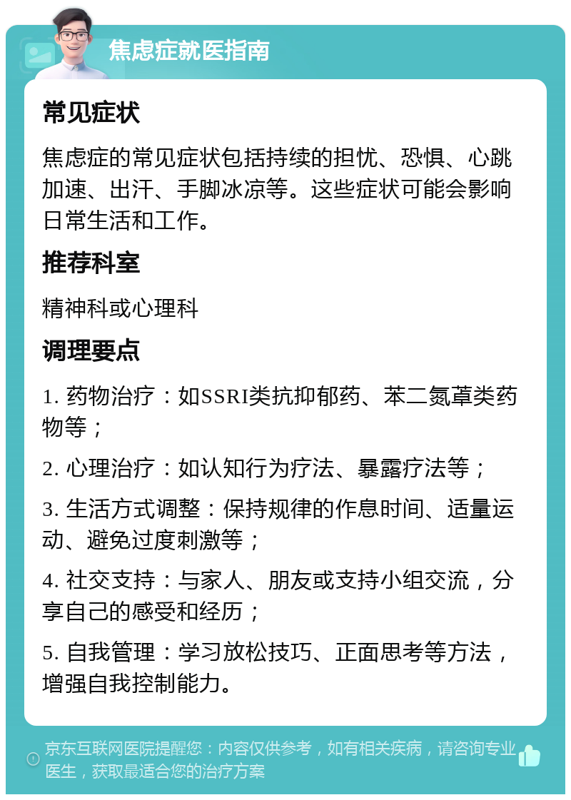 焦虑症就医指南 常见症状 焦虑症的常见症状包括持续的担忧、恐惧、心跳加速、出汗、手脚冰凉等。这些症状可能会影响日常生活和工作。 推荐科室 精神科或心理科 调理要点 1. 药物治疗：如SSRI类抗抑郁药、苯二氮䓬类药物等； 2. 心理治疗：如认知行为疗法、暴露疗法等； 3. 生活方式调整：保持规律的作息时间、适量运动、避免过度刺激等； 4. 社交支持：与家人、朋友或支持小组交流，分享自己的感受和经历； 5. 自我管理：学习放松技巧、正面思考等方法，增强自我控制能力。