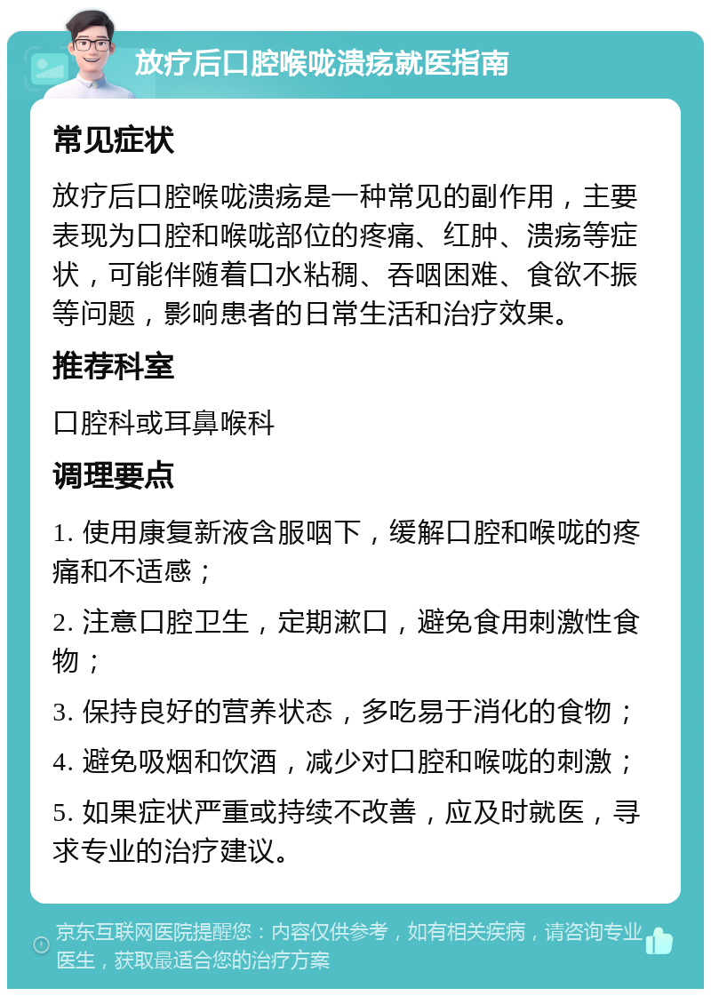 放疗后口腔喉咙溃疡就医指南 常见症状 放疗后口腔喉咙溃疡是一种常见的副作用，主要表现为口腔和喉咙部位的疼痛、红肿、溃疡等症状，可能伴随着口水粘稠、吞咽困难、食欲不振等问题，影响患者的日常生活和治疗效果。 推荐科室 口腔科或耳鼻喉科 调理要点 1. 使用康复新液含服咽下，缓解口腔和喉咙的疼痛和不适感； 2. 注意口腔卫生，定期漱口，避免食用刺激性食物； 3. 保持良好的营养状态，多吃易于消化的食物； 4. 避免吸烟和饮酒，减少对口腔和喉咙的刺激； 5. 如果症状严重或持续不改善，应及时就医，寻求专业的治疗建议。