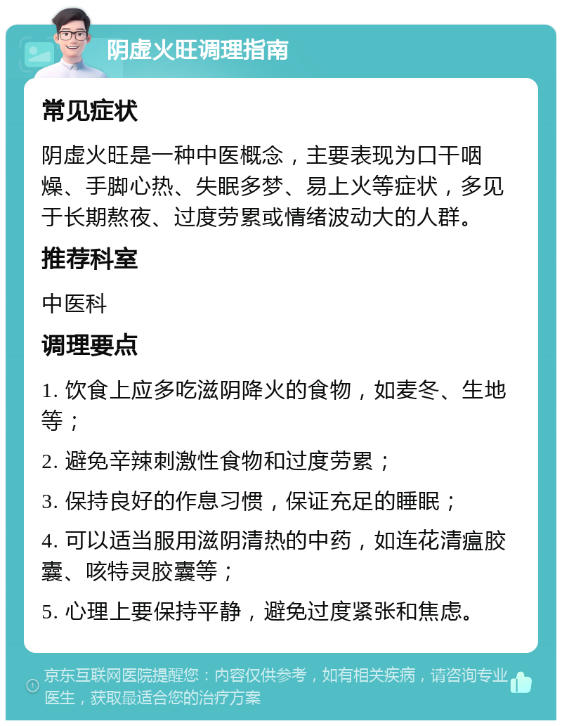 阴虚火旺调理指南 常见症状 阴虚火旺是一种中医概念，主要表现为口干咽燥、手脚心热、失眠多梦、易上火等症状，多见于长期熬夜、过度劳累或情绪波动大的人群。 推荐科室 中医科 调理要点 1. 饮食上应多吃滋阴降火的食物，如麦冬、生地等； 2. 避免辛辣刺激性食物和过度劳累； 3. 保持良好的作息习惯，保证充足的睡眠； 4. 可以适当服用滋阴清热的中药，如连花清瘟胶囊、咳特灵胶囊等； 5. 心理上要保持平静，避免过度紧张和焦虑。