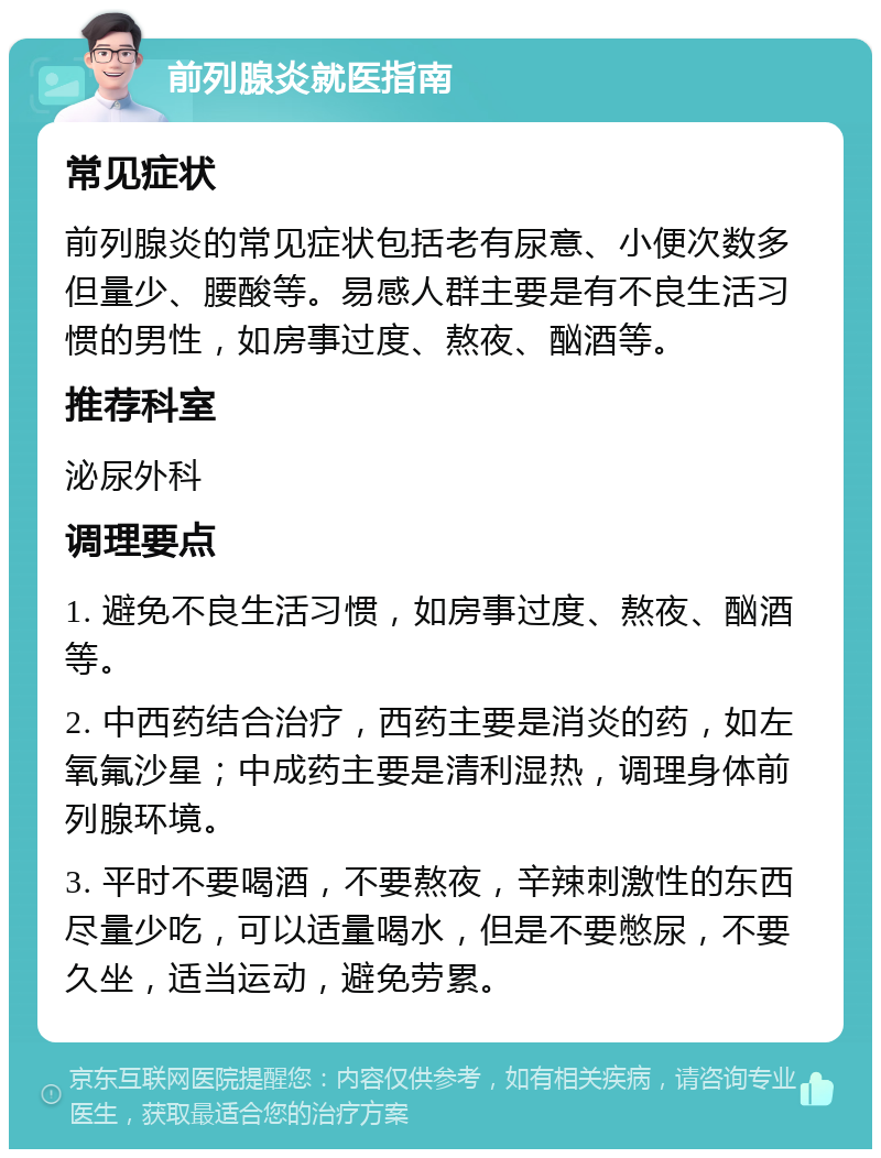 前列腺炎就医指南 常见症状 前列腺炎的常见症状包括老有尿意、小便次数多但量少、腰酸等。易感人群主要是有不良生活习惯的男性，如房事过度、熬夜、酗酒等。 推荐科室 泌尿外科 调理要点 1. 避免不良生活习惯，如房事过度、熬夜、酗酒等。 2. 中西药结合治疗，西药主要是消炎的药，如左氧氟沙星；中成药主要是清利湿热，调理身体前列腺环境。 3. 平时不要喝酒，不要熬夜，辛辣刺激性的东西尽量少吃，可以适量喝水，但是不要憋尿，不要久坐，适当运动，避免劳累。