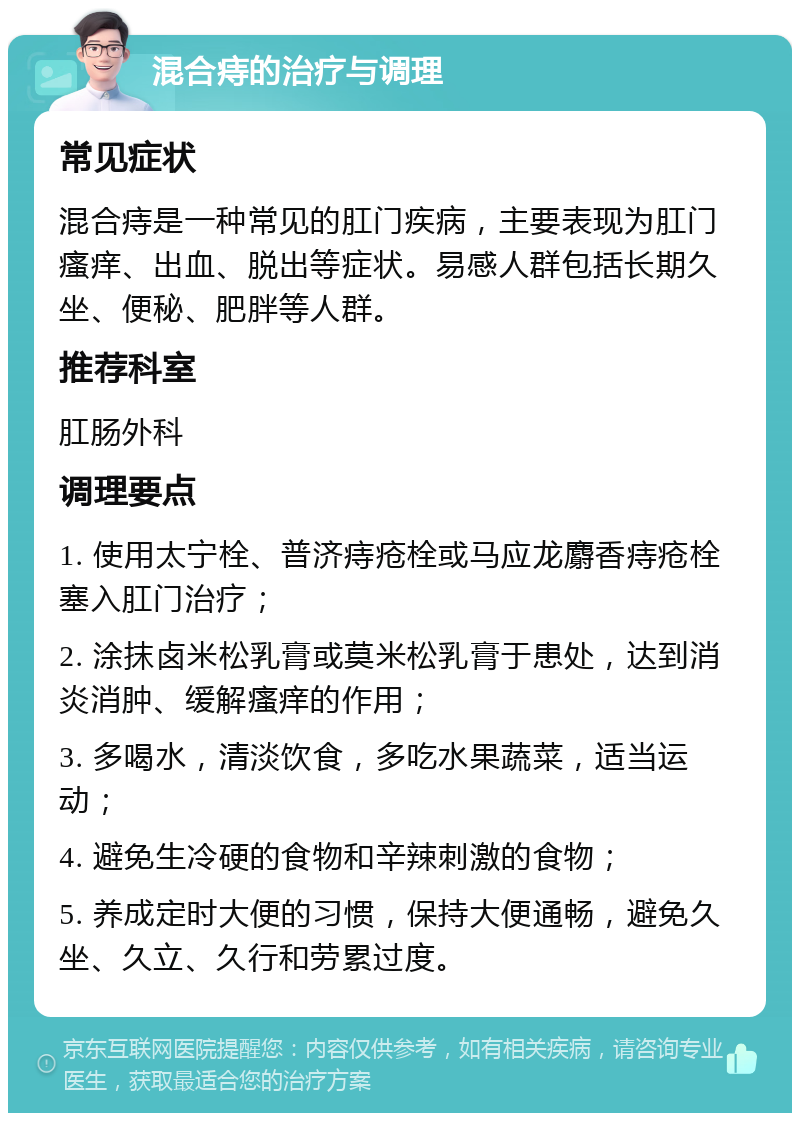 混合痔的治疗与调理 常见症状 混合痔是一种常见的肛门疾病，主要表现为肛门瘙痒、出血、脱出等症状。易感人群包括长期久坐、便秘、肥胖等人群。 推荐科室 肛肠外科 调理要点 1. 使用太宁栓、普济痔疮栓或马应龙麝香痔疮栓塞入肛门治疗； 2. 涂抹卤米松乳膏或莫米松乳膏于患处，达到消炎消肿、缓解瘙痒的作用； 3. 多喝水，清淡饮食，多吃水果蔬菜，适当运动； 4. 避免生冷硬的食物和辛辣刺激的食物； 5. 养成定时大便的习惯，保持大便通畅，避免久坐、久立、久行和劳累过度。