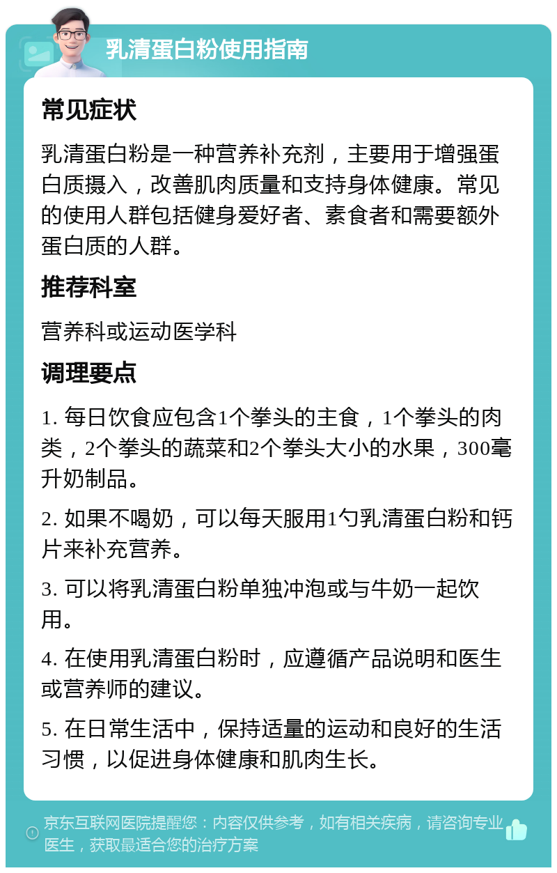 乳清蛋白粉使用指南 常见症状 乳清蛋白粉是一种营养补充剂，主要用于增强蛋白质摄入，改善肌肉质量和支持身体健康。常见的使用人群包括健身爱好者、素食者和需要额外蛋白质的人群。 推荐科室 营养科或运动医学科 调理要点 1. 每日饮食应包含1个拳头的主食，1个拳头的肉类，2个拳头的蔬菜和2个拳头大小的水果，300毫升奶制品。 2. 如果不喝奶，可以每天服用1勺乳清蛋白粉和钙片来补充营养。 3. 可以将乳清蛋白粉单独冲泡或与牛奶一起饮用。 4. 在使用乳清蛋白粉时，应遵循产品说明和医生或营养师的建议。 5. 在日常生活中，保持适量的运动和良好的生活习惯，以促进身体健康和肌肉生长。