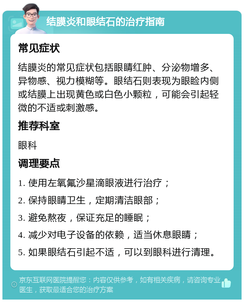 结膜炎和眼结石的治疗指南 常见症状 结膜炎的常见症状包括眼睛红肿、分泌物增多、异物感、视力模糊等。眼结石则表现为眼睑内侧或结膜上出现黄色或白色小颗粒，可能会引起轻微的不适或刺激感。 推荐科室 眼科 调理要点 1. 使用左氧氟沙星滴眼液进行治疗； 2. 保持眼睛卫生，定期清洁眼部； 3. 避免熬夜，保证充足的睡眠； 4. 减少对电子设备的依赖，适当休息眼睛； 5. 如果眼结石引起不适，可以到眼科进行清理。