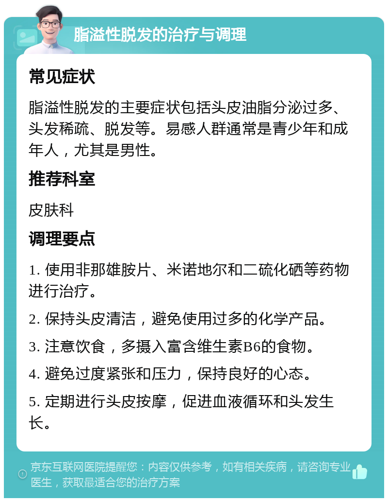 脂溢性脱发的治疗与调理 常见症状 脂溢性脱发的主要症状包括头皮油脂分泌过多、头发稀疏、脱发等。易感人群通常是青少年和成年人，尤其是男性。 推荐科室 皮肤科 调理要点 1. 使用非那雄胺片、米诺地尔和二硫化硒等药物进行治疗。 2. 保持头皮清洁，避免使用过多的化学产品。 3. 注意饮食，多摄入富含维生素B6的食物。 4. 避免过度紧张和压力，保持良好的心态。 5. 定期进行头皮按摩，促进血液循环和头发生长。