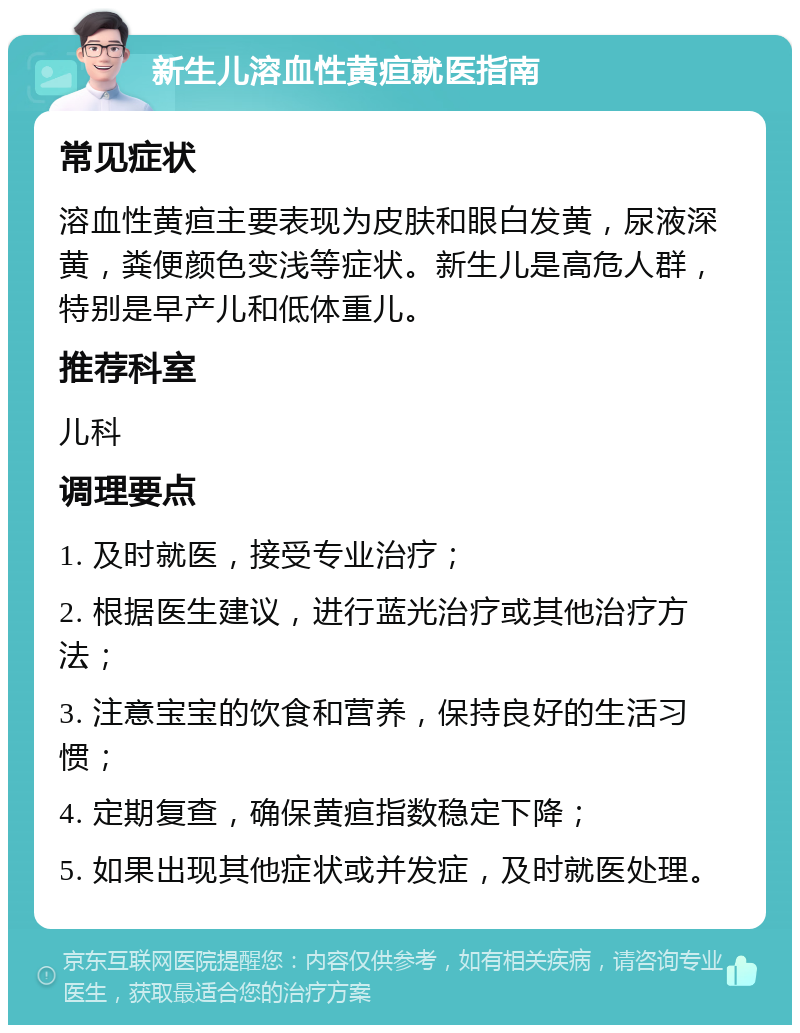 新生儿溶血性黄疸就医指南 常见症状 溶血性黄疸主要表现为皮肤和眼白发黄，尿液深黄，粪便颜色变浅等症状。新生儿是高危人群，特别是早产儿和低体重儿。 推荐科室 儿科 调理要点 1. 及时就医，接受专业治疗； 2. 根据医生建议，进行蓝光治疗或其他治疗方法； 3. 注意宝宝的饮食和营养，保持良好的生活习惯； 4. 定期复查，确保黄疸指数稳定下降； 5. 如果出现其他症状或并发症，及时就医处理。