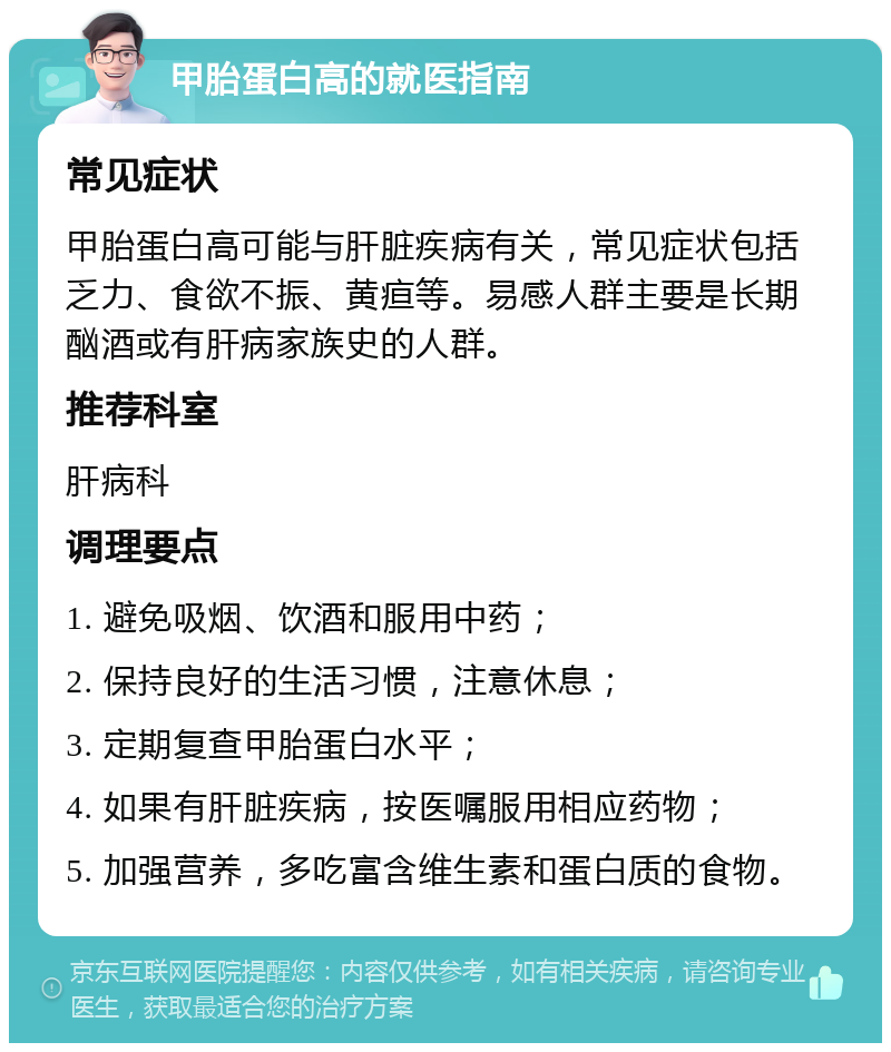 甲胎蛋白高的就医指南 常见症状 甲胎蛋白高可能与肝脏疾病有关，常见症状包括乏力、食欲不振、黄疸等。易感人群主要是长期酗酒或有肝病家族史的人群。 推荐科室 肝病科 调理要点 1. 避免吸烟、饮酒和服用中药； 2. 保持良好的生活习惯，注意休息； 3. 定期复查甲胎蛋白水平； 4. 如果有肝脏疾病，按医嘱服用相应药物； 5. 加强营养，多吃富含维生素和蛋白质的食物。