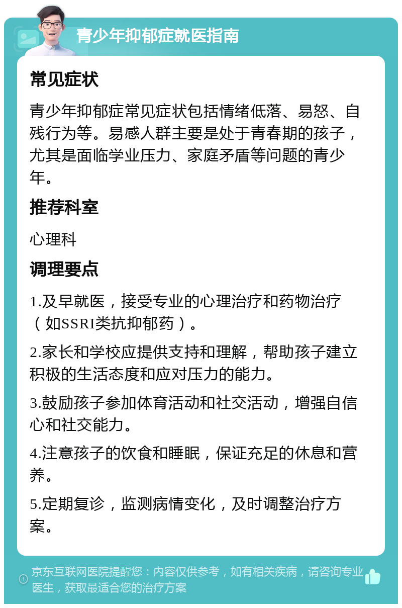 青少年抑郁症就医指南 常见症状 青少年抑郁症常见症状包括情绪低落、易怒、自残行为等。易感人群主要是处于青春期的孩子，尤其是面临学业压力、家庭矛盾等问题的青少年。 推荐科室 心理科 调理要点 1.及早就医，接受专业的心理治疗和药物治疗（如SSRI类抗抑郁药）。 2.家长和学校应提供支持和理解，帮助孩子建立积极的生活态度和应对压力的能力。 3.鼓励孩子参加体育活动和社交活动，增强自信心和社交能力。 4.注意孩子的饮食和睡眠，保证充足的休息和营养。 5.定期复诊，监测病情变化，及时调整治疗方案。