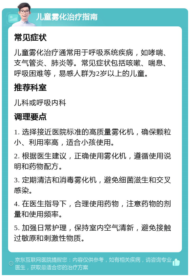 儿童雾化治疗指南 常见症状 儿童雾化治疗通常用于呼吸系统疾病，如哮喘、支气管炎、肺炎等。常见症状包括咳嗽、喘息、呼吸困难等，易感人群为2岁以上的儿童。 推荐科室 儿科或呼吸内科 调理要点 1. 选择接近医院标准的高质量雾化机，确保颗粒小、利用率高，适合小孩使用。 2. 根据医生建议，正确使用雾化机，遵循使用说明和药物配方。 3. 定期清洁和消毒雾化机，避免细菌滋生和交叉感染。 4. 在医生指导下，合理使用药物，注意药物的剂量和使用频率。 5. 加强日常护理，保持室内空气清新，避免接触过敏原和刺激性物质。