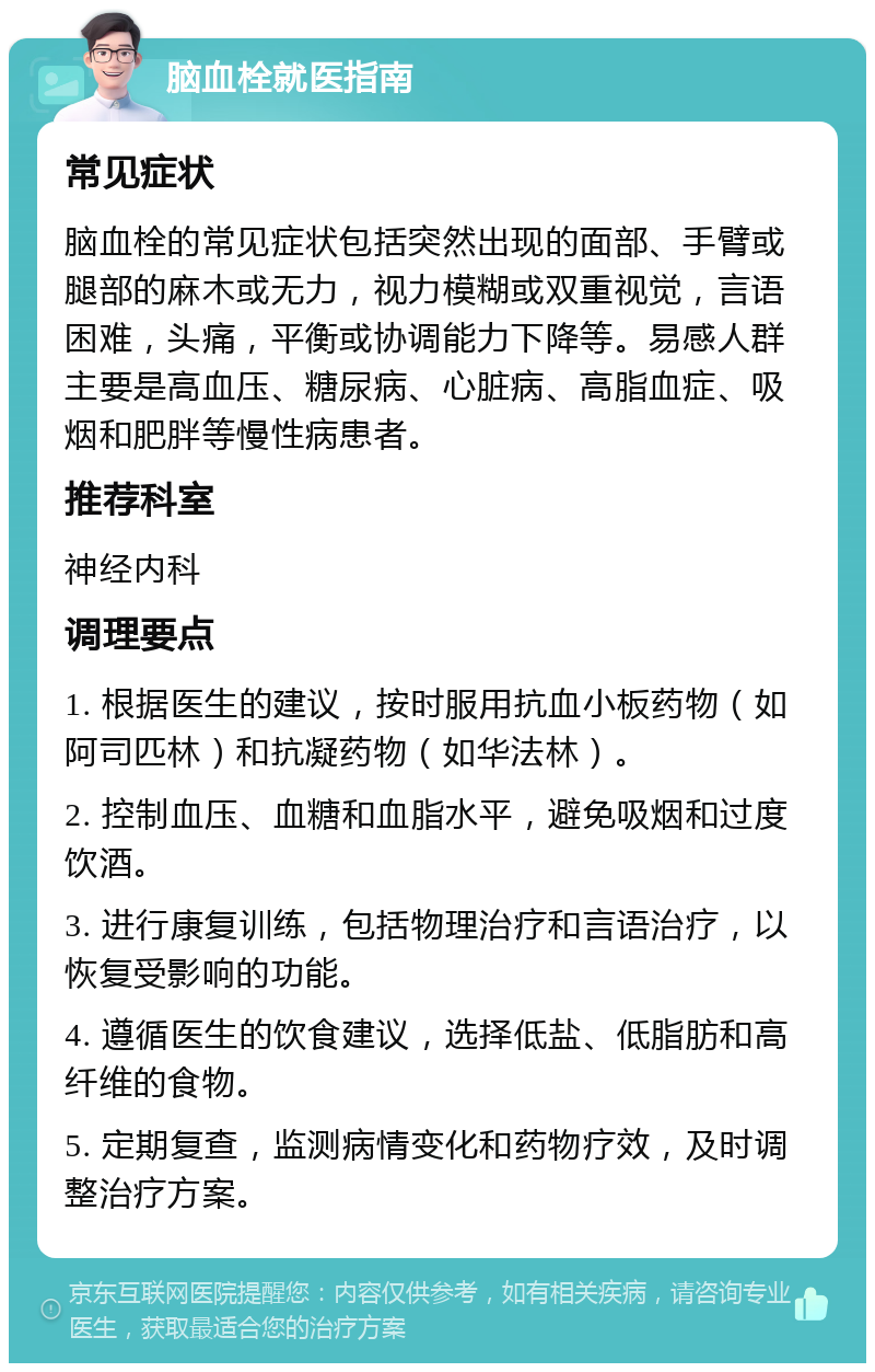 脑血栓就医指南 常见症状 脑血栓的常见症状包括突然出现的面部、手臂或腿部的麻木或无力，视力模糊或双重视觉，言语困难，头痛，平衡或协调能力下降等。易感人群主要是高血压、糖尿病、心脏病、高脂血症、吸烟和肥胖等慢性病患者。 推荐科室 神经内科 调理要点 1. 根据医生的建议，按时服用抗血小板药物（如阿司匹林）和抗凝药物（如华法林）。 2. 控制血压、血糖和血脂水平，避免吸烟和过度饮酒。 3. 进行康复训练，包括物理治疗和言语治疗，以恢复受影响的功能。 4. 遵循医生的饮食建议，选择低盐、低脂肪和高纤维的食物。 5. 定期复查，监测病情变化和药物疗效，及时调整治疗方案。