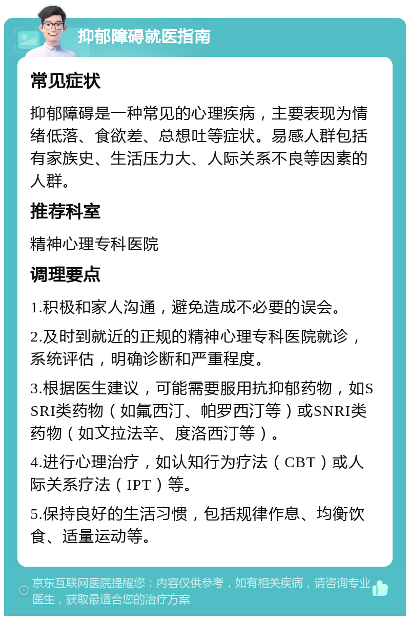 抑郁障碍就医指南 常见症状 抑郁障碍是一种常见的心理疾病，主要表现为情绪低落、食欲差、总想吐等症状。易感人群包括有家族史、生活压力大、人际关系不良等因素的人群。 推荐科室 精神心理专科医院 调理要点 1.积极和家人沟通，避免造成不必要的误会。 2.及时到就近的正规的精神心理专科医院就诊，系统评估，明确诊断和严重程度。 3.根据医生建议，可能需要服用抗抑郁药物，如SSRI类药物（如氟西汀、帕罗西汀等）或SNRI类药物（如文拉法辛、度洛西汀等）。 4.进行心理治疗，如认知行为疗法（CBT）或人际关系疗法（IPT）等。 5.保持良好的生活习惯，包括规律作息、均衡饮食、适量运动等。