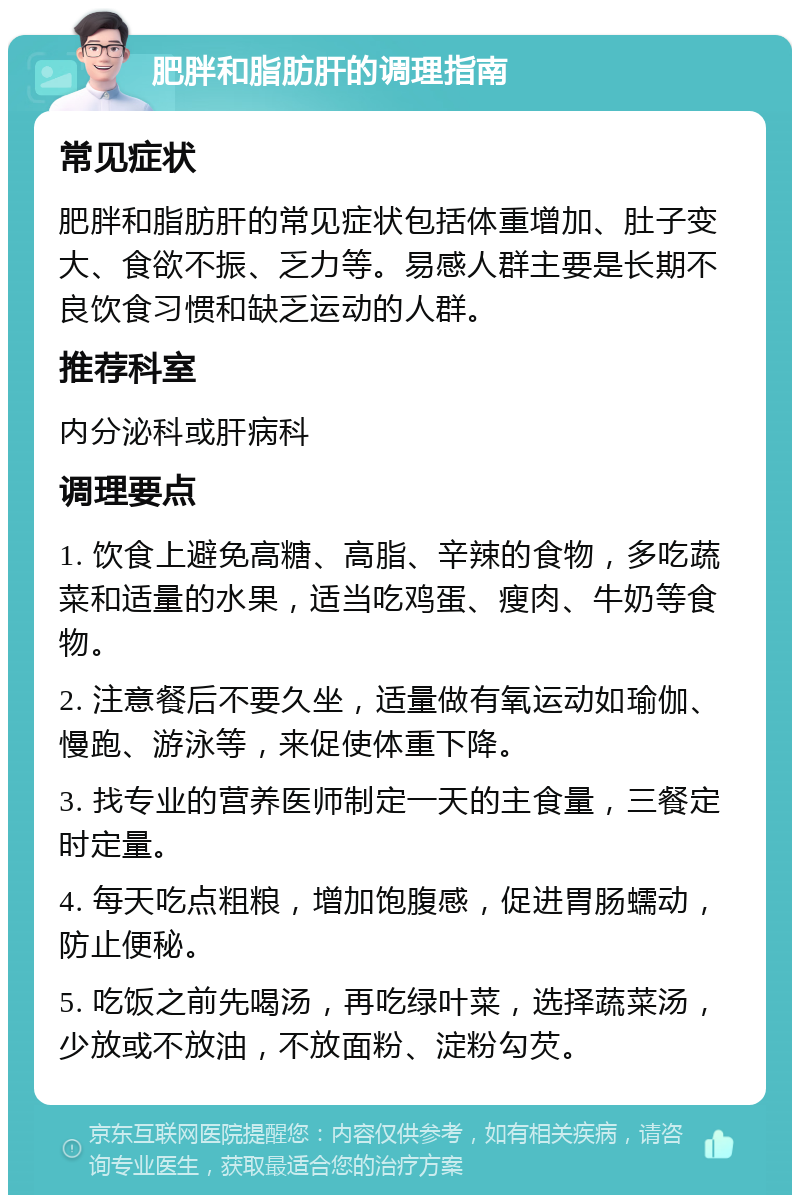 肥胖和脂肪肝的调理指南 常见症状 肥胖和脂肪肝的常见症状包括体重增加、肚子变大、食欲不振、乏力等。易感人群主要是长期不良饮食习惯和缺乏运动的人群。 推荐科室 内分泌科或肝病科 调理要点 1. 饮食上避免高糖、高脂、辛辣的食物，多吃蔬菜和适量的水果，适当吃鸡蛋、瘦肉、牛奶等食物。 2. 注意餐后不要久坐，适量做有氧运动如瑜伽、慢跑、游泳等，来促使体重下降。 3. 找专业的营养医师制定一天的主食量，三餐定时定量。 4. 每天吃点粗粮，增加饱腹感，促进胃肠蠕动，防止便秘。 5. 吃饭之前先喝汤，再吃绿叶菜，选择蔬菜汤，少放或不放油，不放面粉、淀粉勾芡。