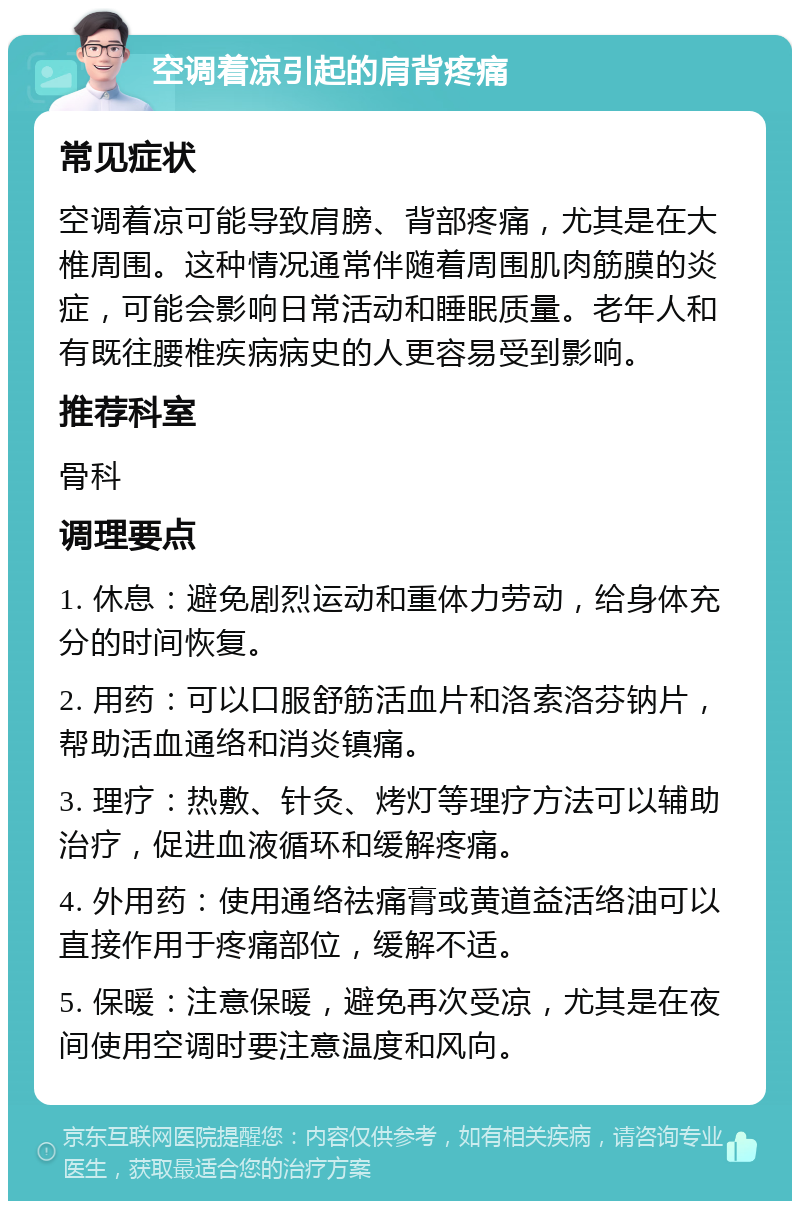 空调着凉引起的肩背疼痛 常见症状 空调着凉可能导致肩膀、背部疼痛，尤其是在大椎周围。这种情况通常伴随着周围肌肉筋膜的炎症，可能会影响日常活动和睡眠质量。老年人和有既往腰椎疾病病史的人更容易受到影响。 推荐科室 骨科 调理要点 1. 休息：避免剧烈运动和重体力劳动，给身体充分的时间恢复。 2. 用药：可以口服舒筋活血片和洛索洛芬钠片，帮助活血通络和消炎镇痛。 3. 理疗：热敷、针灸、烤灯等理疗方法可以辅助治疗，促进血液循环和缓解疼痛。 4. 外用药：使用通络祛痛膏或黄道益活络油可以直接作用于疼痛部位，缓解不适。 5. 保暖：注意保暖，避免再次受凉，尤其是在夜间使用空调时要注意温度和风向。