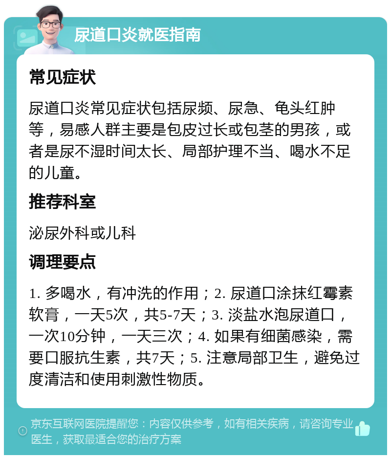 尿道口炎就医指南 常见症状 尿道口炎常见症状包括尿频、尿急、龟头红肿等，易感人群主要是包皮过长或包茎的男孩，或者是尿不湿时间太长、局部护理不当、喝水不足的儿童。 推荐科室 泌尿外科或儿科 调理要点 1. 多喝水，有冲洗的作用；2. 尿道口涂抹红霉素软膏，一天5次，共5-7天；3. 淡盐水泡尿道口，一次10分钟，一天三次；4. 如果有细菌感染，需要口服抗生素，共7天；5. 注意局部卫生，避免过度清洁和使用刺激性物质。