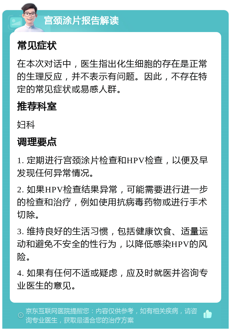 宫颈涂片报告解读 常见症状 在本次对话中，医生指出化生细胞的存在是正常的生理反应，并不表示有问题。因此，不存在特定的常见症状或易感人群。 推荐科室 妇科 调理要点 1. 定期进行宫颈涂片检查和HPV检查，以便及早发现任何异常情况。 2. 如果HPV检查结果异常，可能需要进行进一步的检查和治疗，例如使用抗病毒药物或进行手术切除。 3. 维持良好的生活习惯，包括健康饮食、适量运动和避免不安全的性行为，以降低感染HPV的风险。 4. 如果有任何不适或疑虑，应及时就医并咨询专业医生的意见。