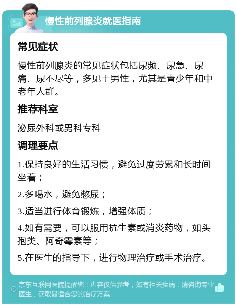 慢性前列腺炎就医指南 常见症状 慢性前列腺炎的常见症状包括尿频、尿急、尿痛、尿不尽等，多见于男性，尤其是青少年和中老年人群。 推荐科室 泌尿外科或男科专科 调理要点 1.保持良好的生活习惯，避免过度劳累和长时间坐着； 2.多喝水，避免憋尿； 3.适当进行体育锻炼，增强体质； 4.如有需要，可以服用抗生素或消炎药物，如头孢类、阿奇霉素等； 5.在医生的指导下，进行物理治疗或手术治疗。