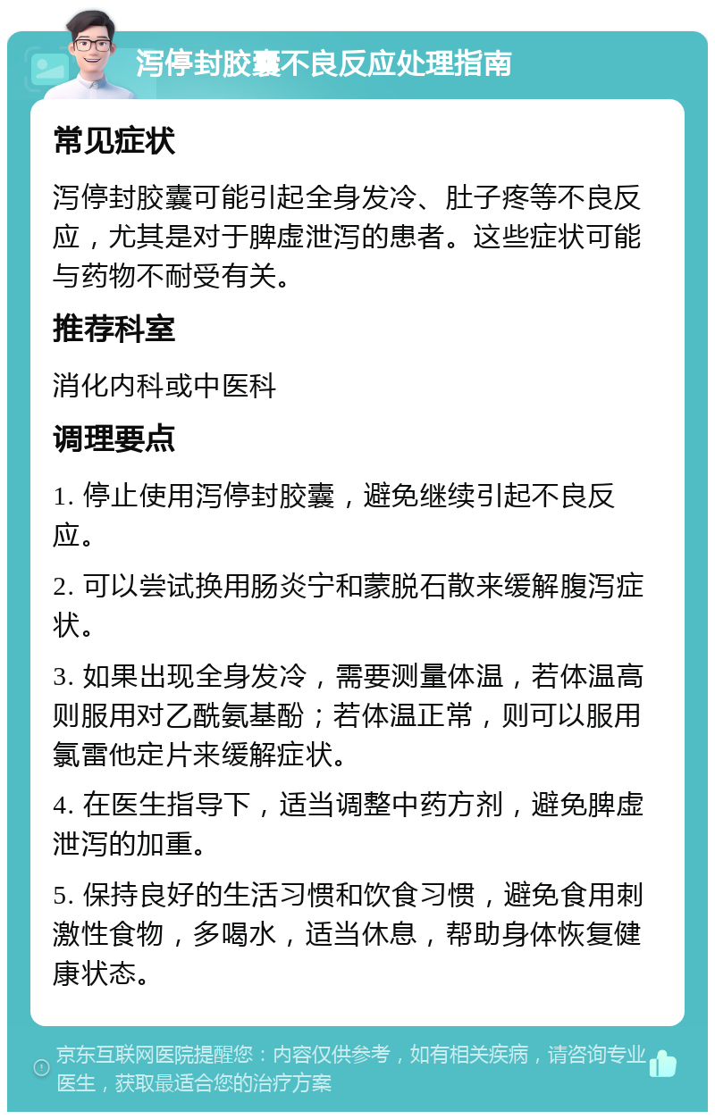 泻停封胶囊不良反应处理指南 常见症状 泻停封胶囊可能引起全身发冷、肚子疼等不良反应，尤其是对于脾虚泄泻的患者。这些症状可能与药物不耐受有关。 推荐科室 消化内科或中医科 调理要点 1. 停止使用泻停封胶囊，避免继续引起不良反应。 2. 可以尝试换用肠炎宁和蒙脱石散来缓解腹泻症状。 3. 如果出现全身发冷，需要测量体温，若体温高则服用对乙酰氨基酚；若体温正常，则可以服用氯雷他定片来缓解症状。 4. 在医生指导下，适当调整中药方剂，避免脾虚泄泻的加重。 5. 保持良好的生活习惯和饮食习惯，避免食用刺激性食物，多喝水，适当休息，帮助身体恢复健康状态。