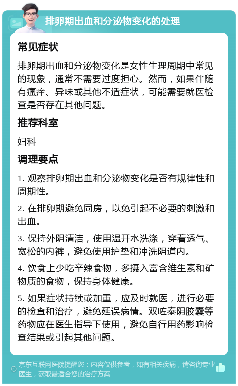 排卵期出血和分泌物变化的处理 常见症状 排卵期出血和分泌物变化是女性生理周期中常见的现象，通常不需要过度担心。然而，如果伴随有瘙痒、异味或其他不适症状，可能需要就医检查是否存在其他问题。 推荐科室 妇科 调理要点 1. 观察排卵期出血和分泌物变化是否有规律性和周期性。 2. 在排卵期避免同房，以免引起不必要的刺激和出血。 3. 保持外阴清洁，使用温开水洗涤，穿着透气、宽松的内裤，避免使用护垫和冲洗阴道内。 4. 饮食上少吃辛辣食物，多摄入富含维生素和矿物质的食物，保持身体健康。 5. 如果症状持续或加重，应及时就医，进行必要的检查和治疗，避免延误病情。双咗泰阴胶囊等药物应在医生指导下使用，避免自行用药影响检查结果或引起其他问题。