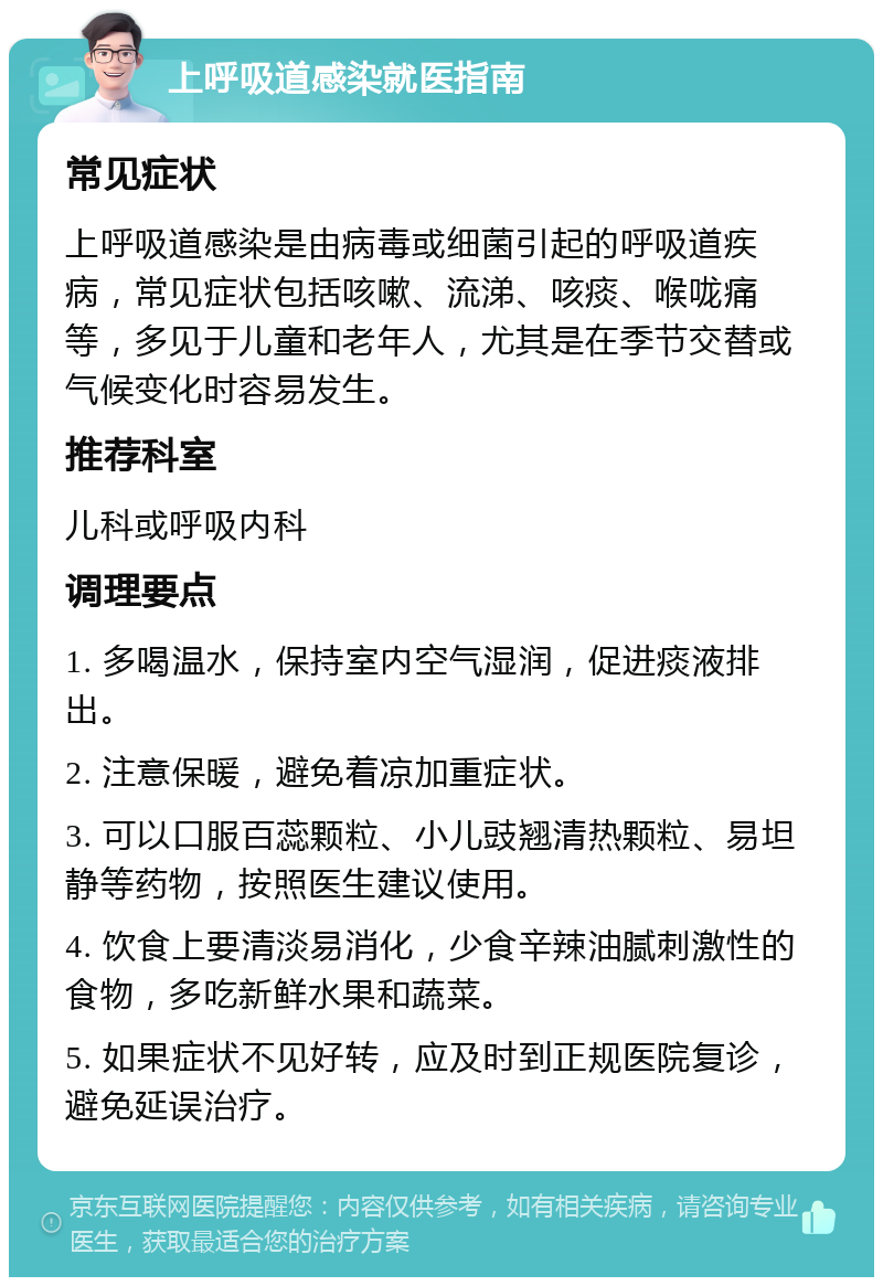 上呼吸道感染就医指南 常见症状 上呼吸道感染是由病毒或细菌引起的呼吸道疾病，常见症状包括咳嗽、流涕、咳痰、喉咙痛等，多见于儿童和老年人，尤其是在季节交替或气候变化时容易发生。 推荐科室 儿科或呼吸内科 调理要点 1. 多喝温水，保持室内空气湿润，促进痰液排出。 2. 注意保暖，避免着凉加重症状。 3. 可以口服百蕊颗粒、小儿豉翘清热颗粒、易坦静等药物，按照医生建议使用。 4. 饮食上要清淡易消化，少食辛辣油腻刺激性的食物，多吃新鲜水果和蔬菜。 5. 如果症状不见好转，应及时到正规医院复诊，避免延误治疗。