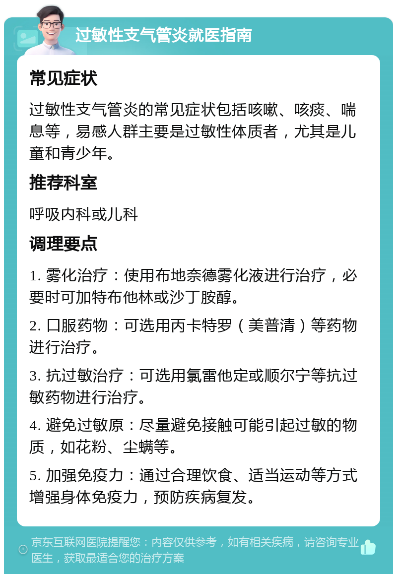 过敏性支气管炎就医指南 常见症状 过敏性支气管炎的常见症状包括咳嗽、咳痰、喘息等，易感人群主要是过敏性体质者，尤其是儿童和青少年。 推荐科室 呼吸内科或儿科 调理要点 1. 雾化治疗：使用布地奈德雾化液进行治疗，必要时可加特布他林或沙丁胺醇。 2. 口服药物：可选用丙卡特罗（美普清）等药物进行治疗。 3. 抗过敏治疗：可选用氯雷他定或顺尔宁等抗过敏药物进行治疗。 4. 避免过敏原：尽量避免接触可能引起过敏的物质，如花粉、尘螨等。 5. 加强免疫力：通过合理饮食、适当运动等方式增强身体免疫力，预防疾病复发。