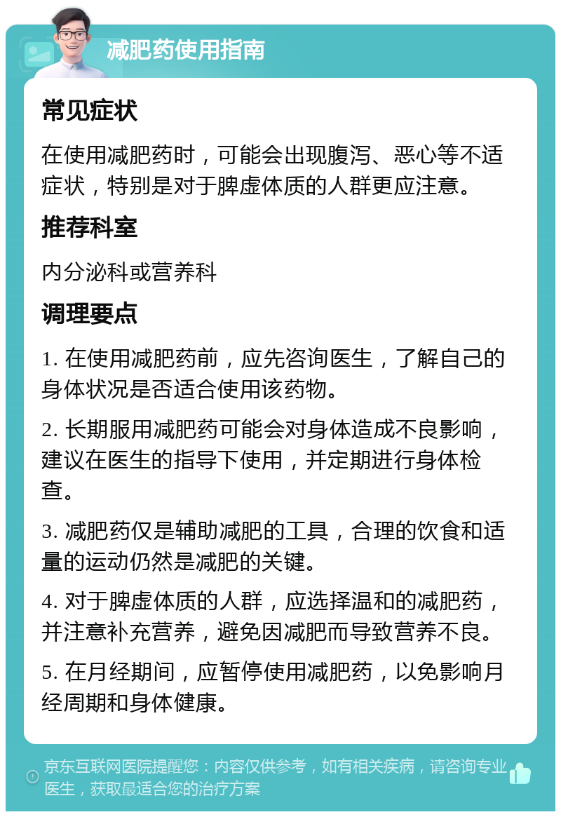 减肥药使用指南 常见症状 在使用减肥药时，可能会出现腹泻、恶心等不适症状，特别是对于脾虚体质的人群更应注意。 推荐科室 内分泌科或营养科 调理要点 1. 在使用减肥药前，应先咨询医生，了解自己的身体状况是否适合使用该药物。 2. 长期服用减肥药可能会对身体造成不良影响，建议在医生的指导下使用，并定期进行身体检查。 3. 减肥药仅是辅助减肥的工具，合理的饮食和适量的运动仍然是减肥的关键。 4. 对于脾虚体质的人群，应选择温和的减肥药，并注意补充营养，避免因减肥而导致营养不良。 5. 在月经期间，应暂停使用减肥药，以免影响月经周期和身体健康。