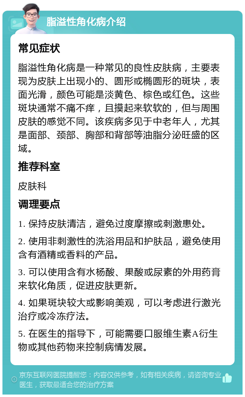 脂溢性角化病介绍 常见症状 脂溢性角化病是一种常见的良性皮肤病，主要表现为皮肤上出现小的、圆形或椭圆形的斑块，表面光滑，颜色可能是淡黄色、棕色或红色。这些斑块通常不痛不痒，且摸起来软软的，但与周围皮肤的感觉不同。该疾病多见于中老年人，尤其是面部、颈部、胸部和背部等油脂分泌旺盛的区域。 推荐科室 皮肤科 调理要点 1. 保持皮肤清洁，避免过度摩擦或刺激患处。 2. 使用非刺激性的洗浴用品和护肤品，避免使用含有酒精或香料的产品。 3. 可以使用含有水杨酸、果酸或尿素的外用药膏来软化角质，促进皮肤更新。 4. 如果斑块较大或影响美观，可以考虑进行激光治疗或冷冻疗法。 5. 在医生的指导下，可能需要口服维生素A衍生物或其他药物来控制病情发展。