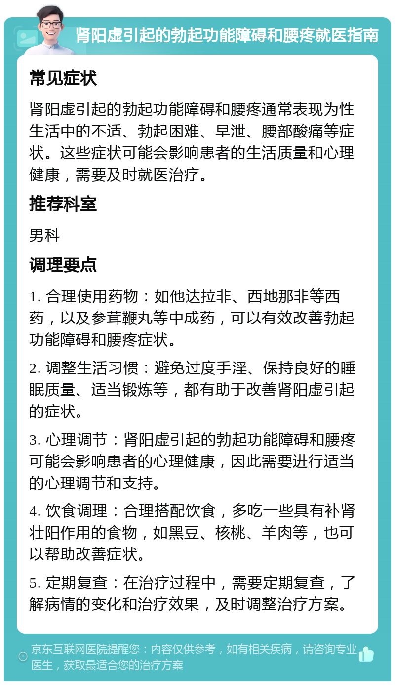 肾阳虚引起的勃起功能障碍和腰疼就医指南 常见症状 肾阳虚引起的勃起功能障碍和腰疼通常表现为性生活中的不适、勃起困难、早泄、腰部酸痛等症状。这些症状可能会影响患者的生活质量和心理健康，需要及时就医治疗。 推荐科室 男科 调理要点 1. 合理使用药物：如他达拉非、西地那非等西药，以及参茸鞭丸等中成药，可以有效改善勃起功能障碍和腰疼症状。 2. 调整生活习惯：避免过度手淫、保持良好的睡眠质量、适当锻炼等，都有助于改善肾阳虚引起的症状。 3. 心理调节：肾阳虚引起的勃起功能障碍和腰疼可能会影响患者的心理健康，因此需要进行适当的心理调节和支持。 4. 饮食调理：合理搭配饮食，多吃一些具有补肾壮阳作用的食物，如黑豆、核桃、羊肉等，也可以帮助改善症状。 5. 定期复查：在治疗过程中，需要定期复查，了解病情的变化和治疗效果，及时调整治疗方案。