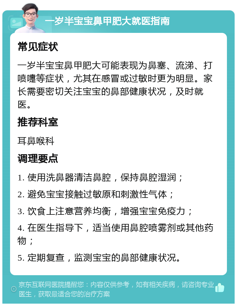 一岁半宝宝鼻甲肥大就医指南 常见症状 一岁半宝宝鼻甲肥大可能表现为鼻塞、流涕、打喷嚏等症状，尤其在感冒或过敏时更为明显。家长需要密切关注宝宝的鼻部健康状况，及时就医。 推荐科室 耳鼻喉科 调理要点 1. 使用洗鼻器清洁鼻腔，保持鼻腔湿润； 2. 避免宝宝接触过敏原和刺激性气体； 3. 饮食上注意营养均衡，增强宝宝免疫力； 4. 在医生指导下，适当使用鼻腔喷雾剂或其他药物； 5. 定期复查，监测宝宝的鼻部健康状况。