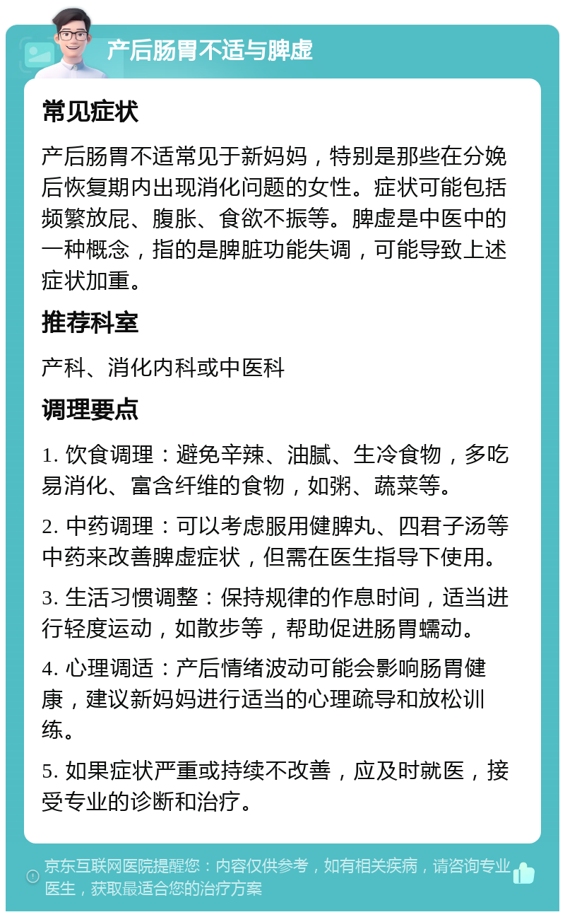 产后肠胃不适与脾虚 常见症状 产后肠胃不适常见于新妈妈，特别是那些在分娩后恢复期内出现消化问题的女性。症状可能包括频繁放屁、腹胀、食欲不振等。脾虚是中医中的一种概念，指的是脾脏功能失调，可能导致上述症状加重。 推荐科室 产科、消化内科或中医科 调理要点 1. 饮食调理：避免辛辣、油腻、生冷食物，多吃易消化、富含纤维的食物，如粥、蔬菜等。 2. 中药调理：可以考虑服用健脾丸、四君子汤等中药来改善脾虚症状，但需在医生指导下使用。 3. 生活习惯调整：保持规律的作息时间，适当进行轻度运动，如散步等，帮助促进肠胃蠕动。 4. 心理调适：产后情绪波动可能会影响肠胃健康，建议新妈妈进行适当的心理疏导和放松训练。 5. 如果症状严重或持续不改善，应及时就医，接受专业的诊断和治疗。