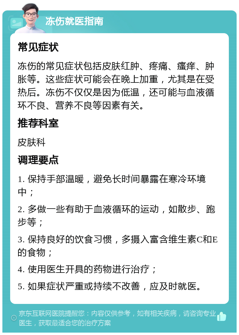 冻伤就医指南 常见症状 冻伤的常见症状包括皮肤红肿、疼痛、瘙痒、肿胀等。这些症状可能会在晚上加重，尤其是在受热后。冻伤不仅仅是因为低温，还可能与血液循环不良、营养不良等因素有关。 推荐科室 皮肤科 调理要点 1. 保持手部温暖，避免长时间暴露在寒冷环境中； 2. 多做一些有助于血液循环的运动，如散步、跑步等； 3. 保持良好的饮食习惯，多摄入富含维生素C和E的食物； 4. 使用医生开具的药物进行治疗； 5. 如果症状严重或持续不改善，应及时就医。