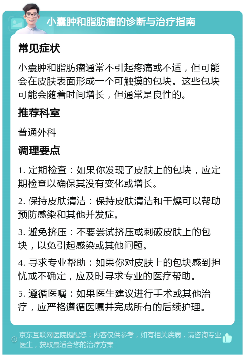 小囊肿和脂肪瘤的诊断与治疗指南 常见症状 小囊肿和脂肪瘤通常不引起疼痛或不适，但可能会在皮肤表面形成一个可触摸的包块。这些包块可能会随着时间增长，但通常是良性的。 推荐科室 普通外科 调理要点 1. 定期检查：如果你发现了皮肤上的包块，应定期检查以确保其没有变化或增长。 2. 保持皮肤清洁：保持皮肤清洁和干燥可以帮助预防感染和其他并发症。 3. 避免挤压：不要尝试挤压或刺破皮肤上的包块，以免引起感染或其他问题。 4. 寻求专业帮助：如果你对皮肤上的包块感到担忧或不确定，应及时寻求专业的医疗帮助。 5. 遵循医嘱：如果医生建议进行手术或其他治疗，应严格遵循医嘱并完成所有的后续护理。